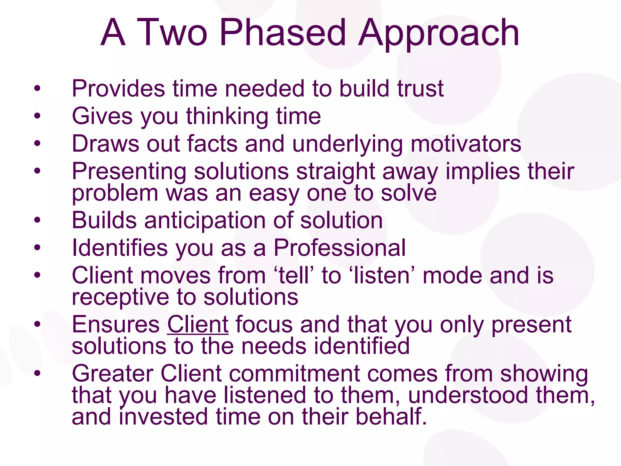 A Two Phased Approach Provides time needed to build trust Gives you thinking time Draws out facts and underlying motivators Presenting solutions straight away implies their problem was an easy one to solve Builds anticipation of solution Identifies you as a Professional Client moves from ‘tell’ to ‘listen’ mode and is receptive to solutions Ensures  Client  focus and that you only present solutions to the needs identified Greater Client commitment comes from showing that you have listened to them, understood them, and invested time on their behalf. 