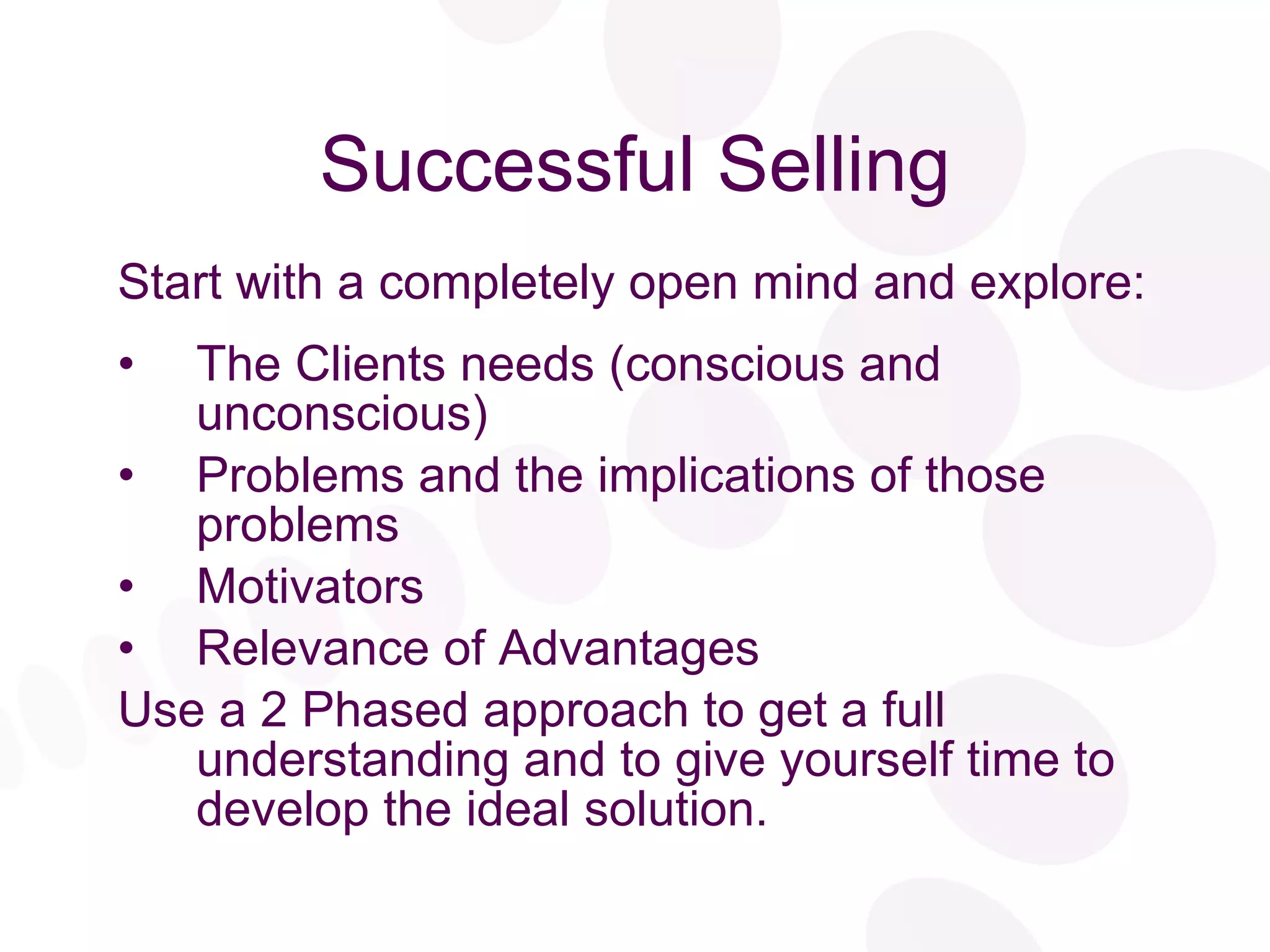 Successful Selling Start with a completely open mind and explore: The Clients needs (conscious and unconscious) Problems and the implications of those problems Motivators Relevance of Advantages Use a 2 Phased approach to get a full understanding and to give yourself time to develop the ideal solution. 