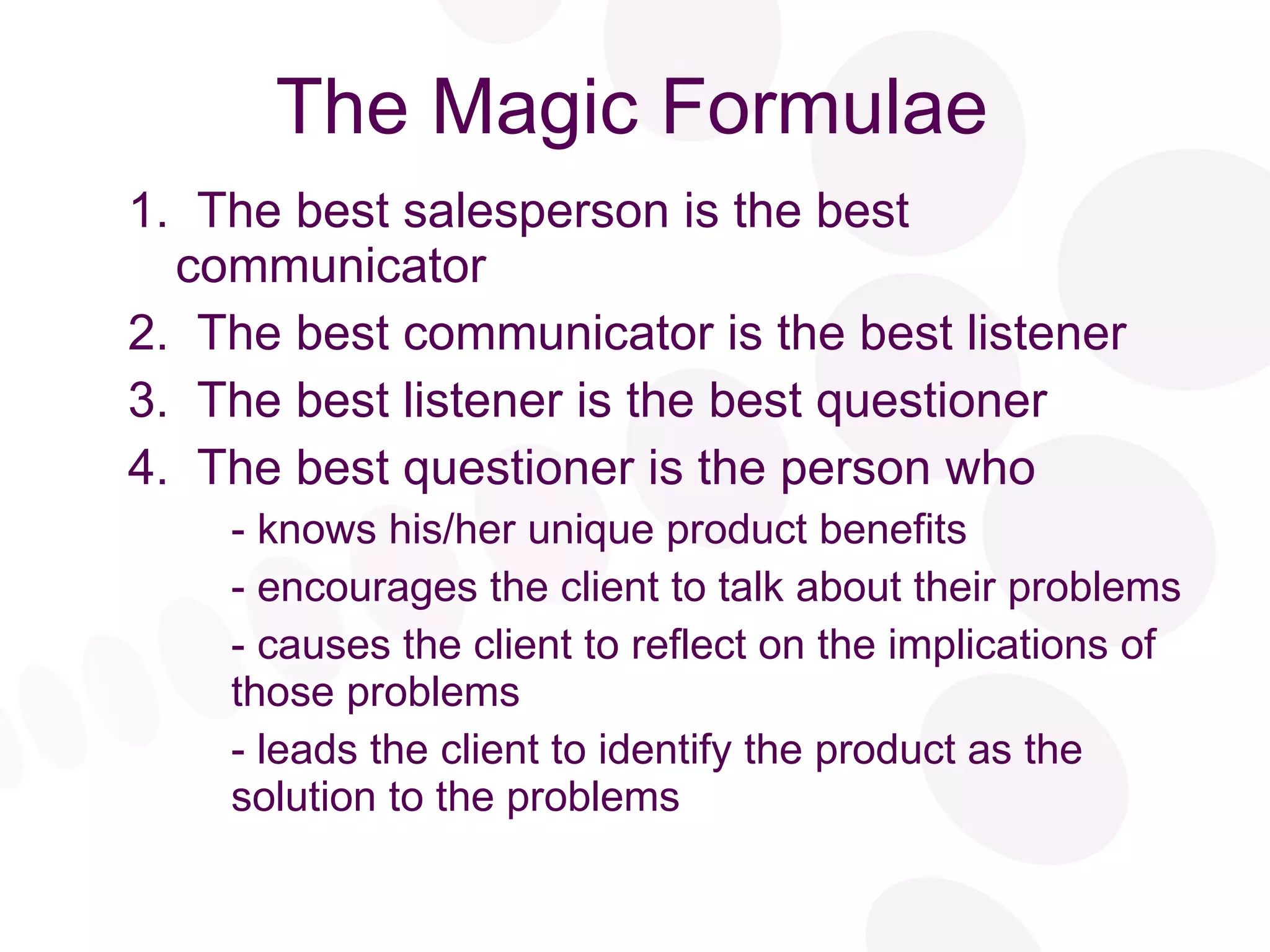 The Magic Formulae 1.  The best salesperson is the best communicator 2.  The best communicator is the best listener 3.  The best listener is the best questioner 4.  The best questioner is the person who - knows his/her unique product benefits - encourages the client to talk about their problems - causes the client to reflect on the implications of those problems - leads the client to identify the product as the solution to the problems 