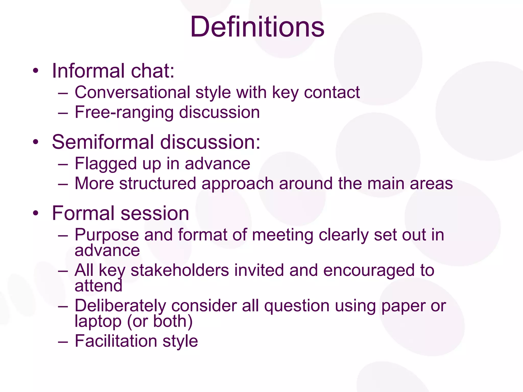 Definitions Informal chat: Conversational style with key contact Free-ranging discussion Semiformal discussion: Flagged up in advance More structured approach around the main areas Formal session Purpose and format of meeting clearly set out in advance All key stakeholders invited and encouraged to attend Deliberately consider all question using paper or laptop (or both) Facilitation style 
