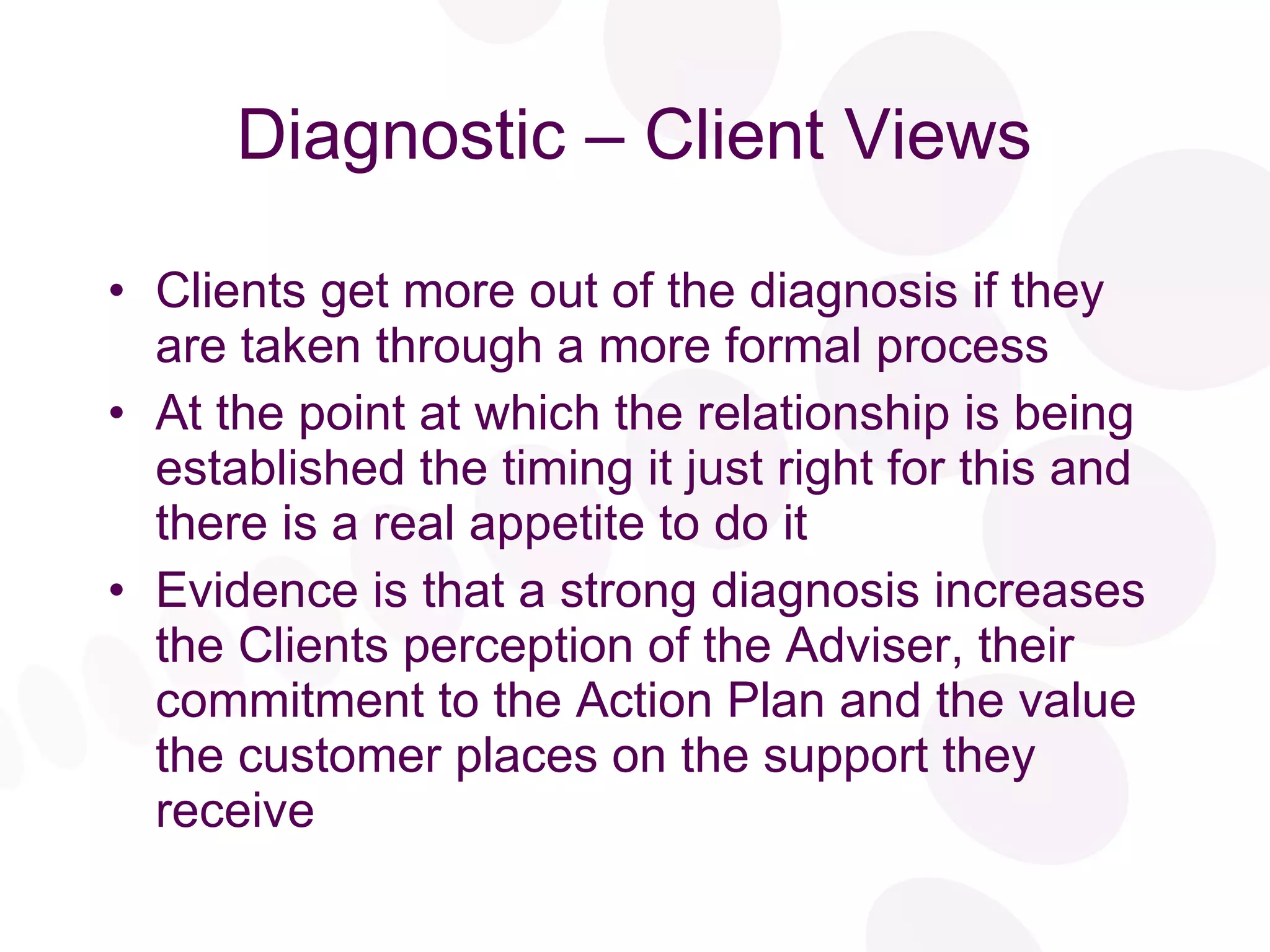 Diagnostic – Client Views Clients get more out of the diagnosis if they are taken through a more formal process At the point at which the relationship is being established the timing it just right for this and there is a real appetite to do it Evidence is that a strong diagnosis increases the Clients perception of the Adviser, their commitment to the Action Plan and the value the customer places on the support they receive 