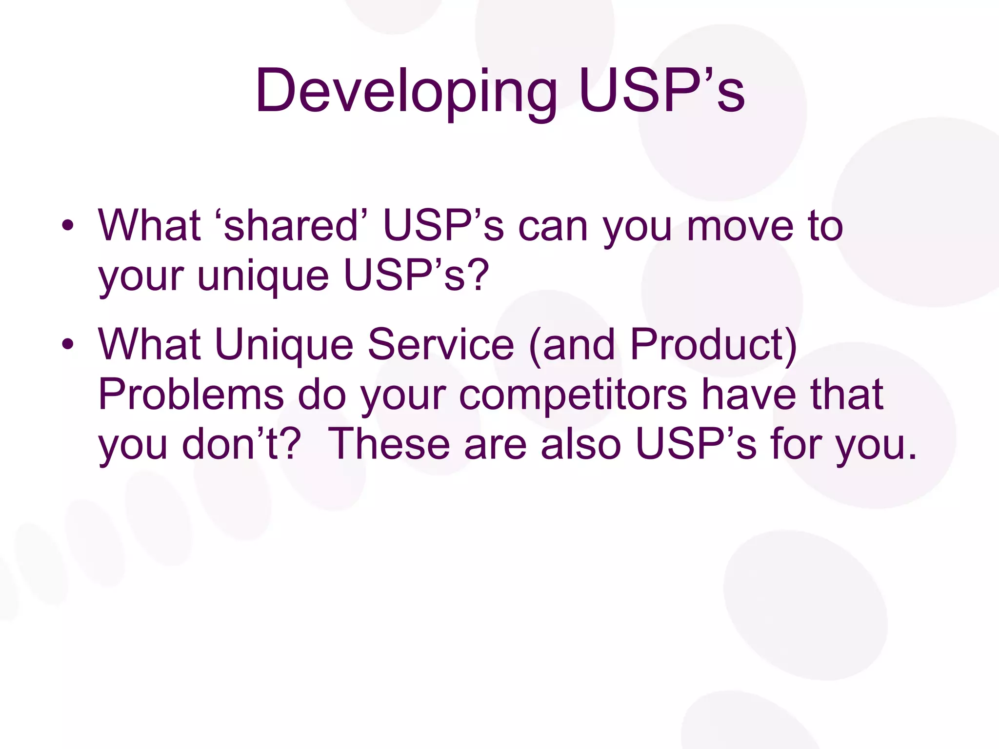 Developing USP’s What ‘shared’ USP’s can you move to your unique USP’s? What Unique Service (and Product) Problems do your competitors have that you don’t?  These are also USP’s for you. 