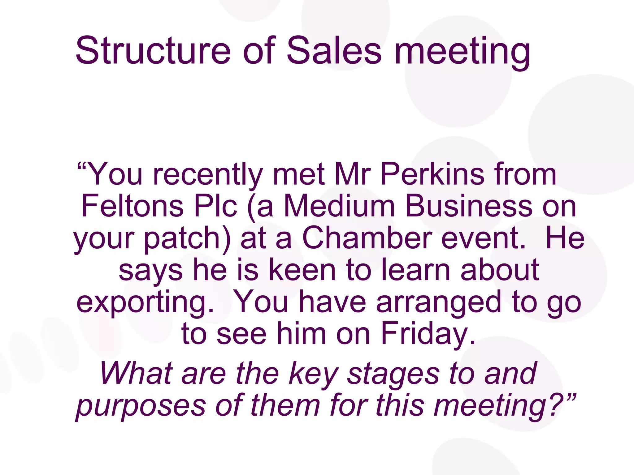 Structure of Sales meeting “ You recently met Mr Perkins from Feltons Plc (a Medium Business on your patch) at a Chamber event.  He says he is keen to learn about exporting.  You have arranged to go to see him on Friday. What are the key stages to and purposes of them for this meeting?”   