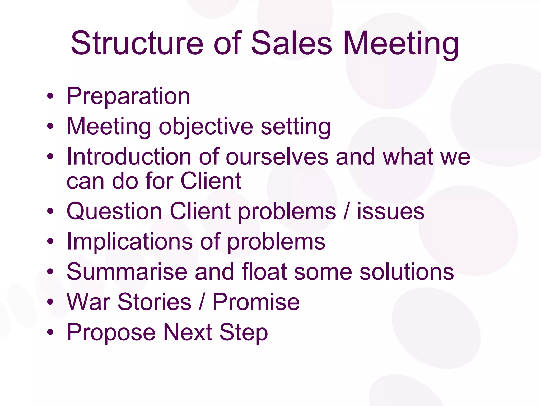 Structure of Sales Meeting Preparation Meeting objective setting Introduction of ourselves and what we can do for Client Question Client problems / issues Implications of problems Summarise and float some solutions War Stories / Promise Propose Next Step 