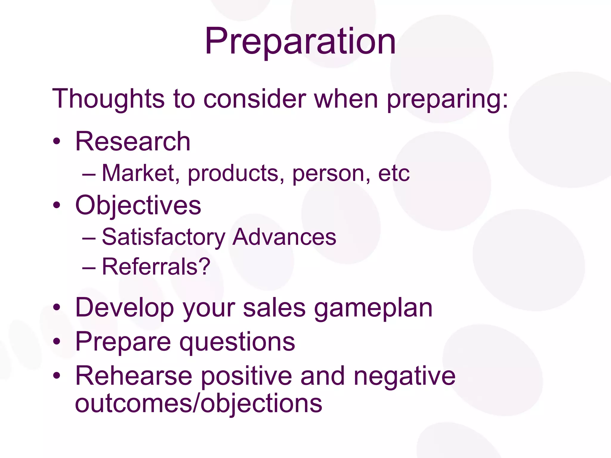Preparation Thoughts to consider when preparing: Research Market, products, person, etc Objectives Satisfactory Advances Referrals? Develop your sales gameplan Prepare questions Rehearse positive and negative outcomes/objections 