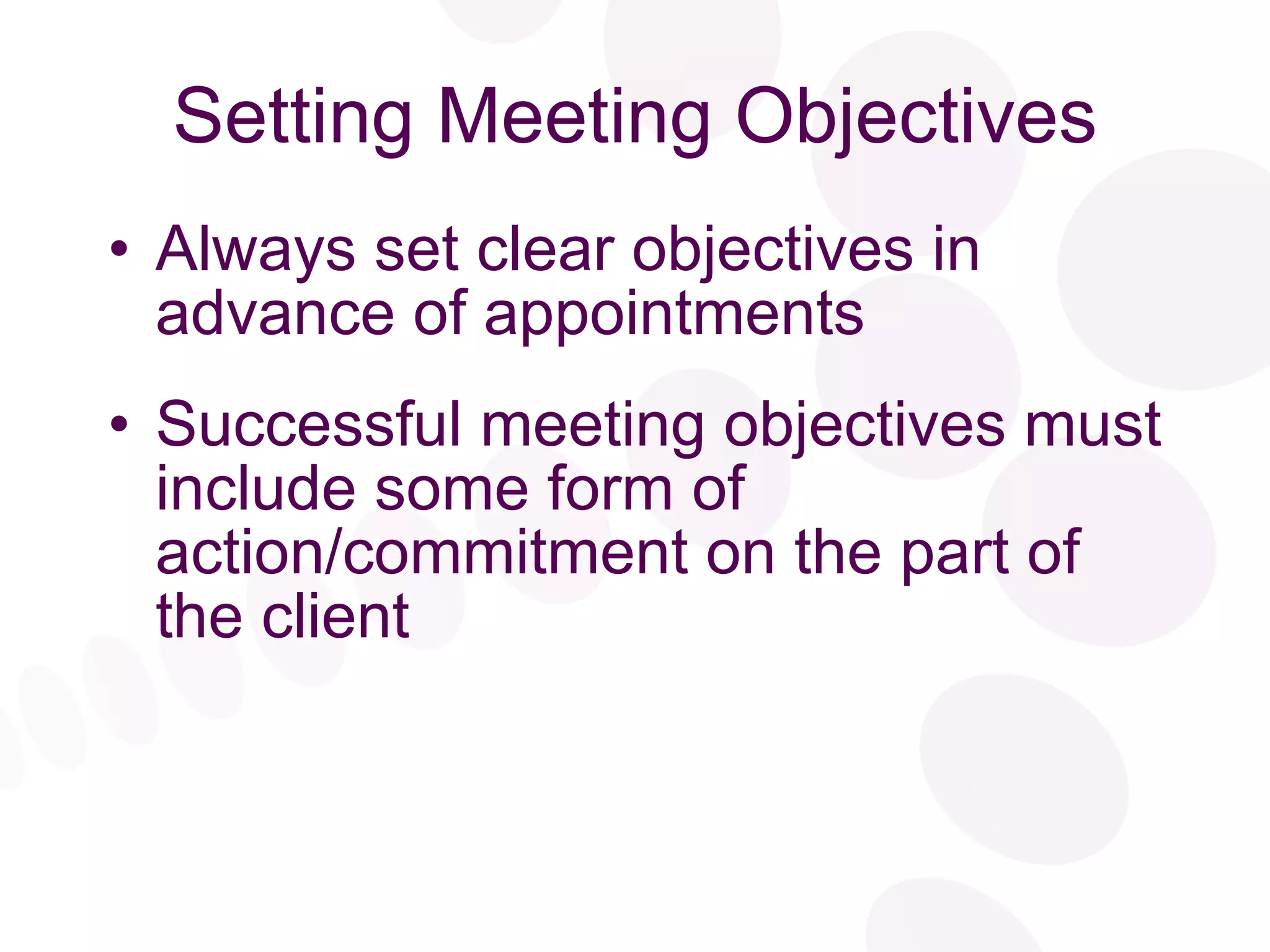 Setting Meeting Objectives Always set clear objectives in advance of appointments Successful meeting objectives must include some form of action/commitment on the part of the client 