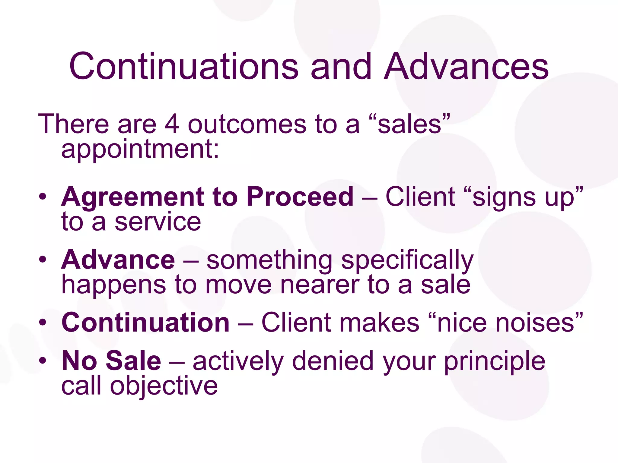 Continuations and Advances There are 4 outcomes to a “sales” appointment: Agreement to Proceed  – Client “signs up” to a service Advance  – something specifically happens to move nearer to a sale Continuation  – Client makes “nice noises” No Sale  – actively denied your principle call objective 