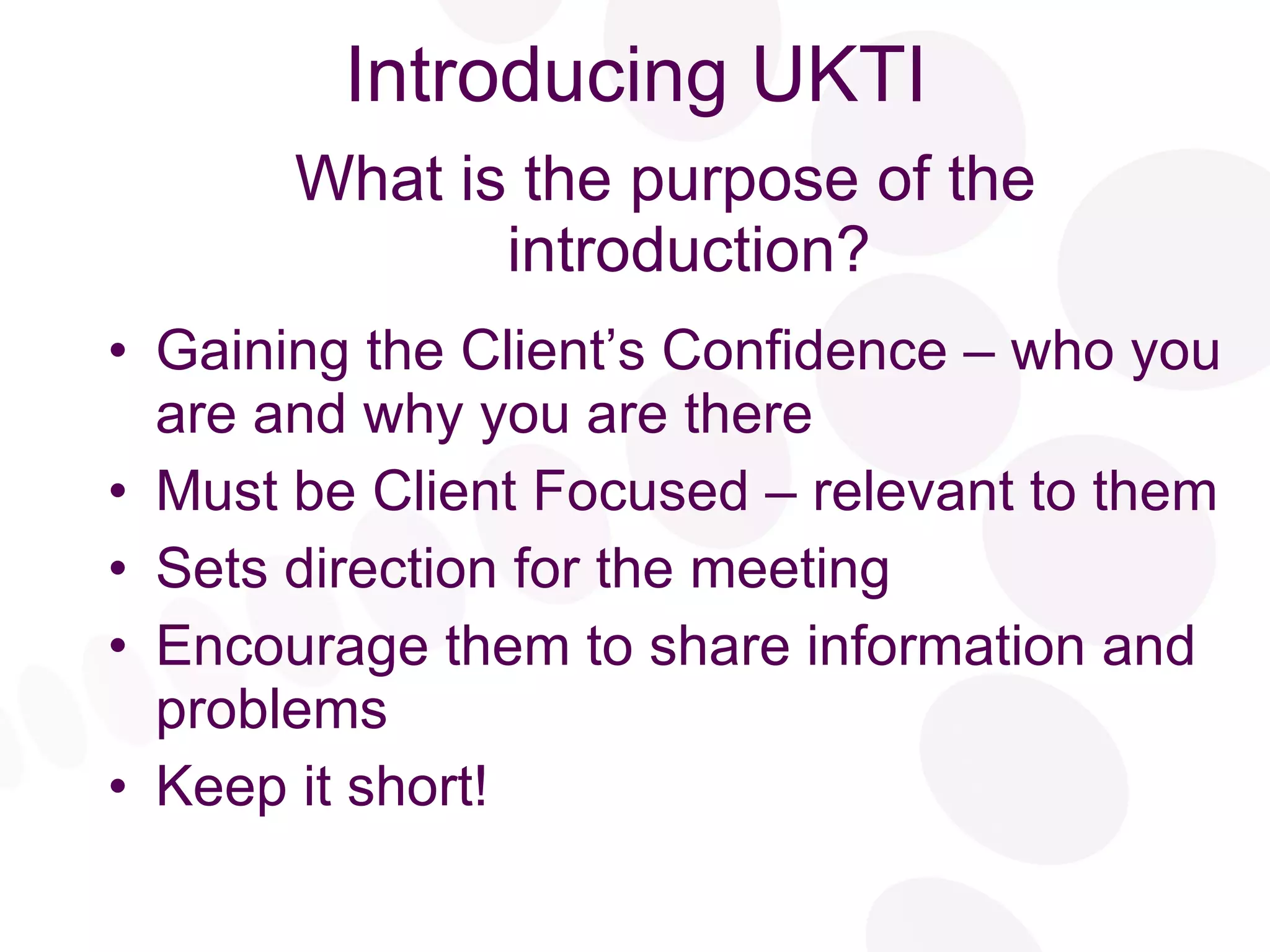 Introducing UKTI What is the purpose of the introduction? Gaining the Client’s Confidence – who you are and why you are there  Must be Client Focused – relevant to them Sets direction for the meeting Encourage them to share information and problems Keep it short! 