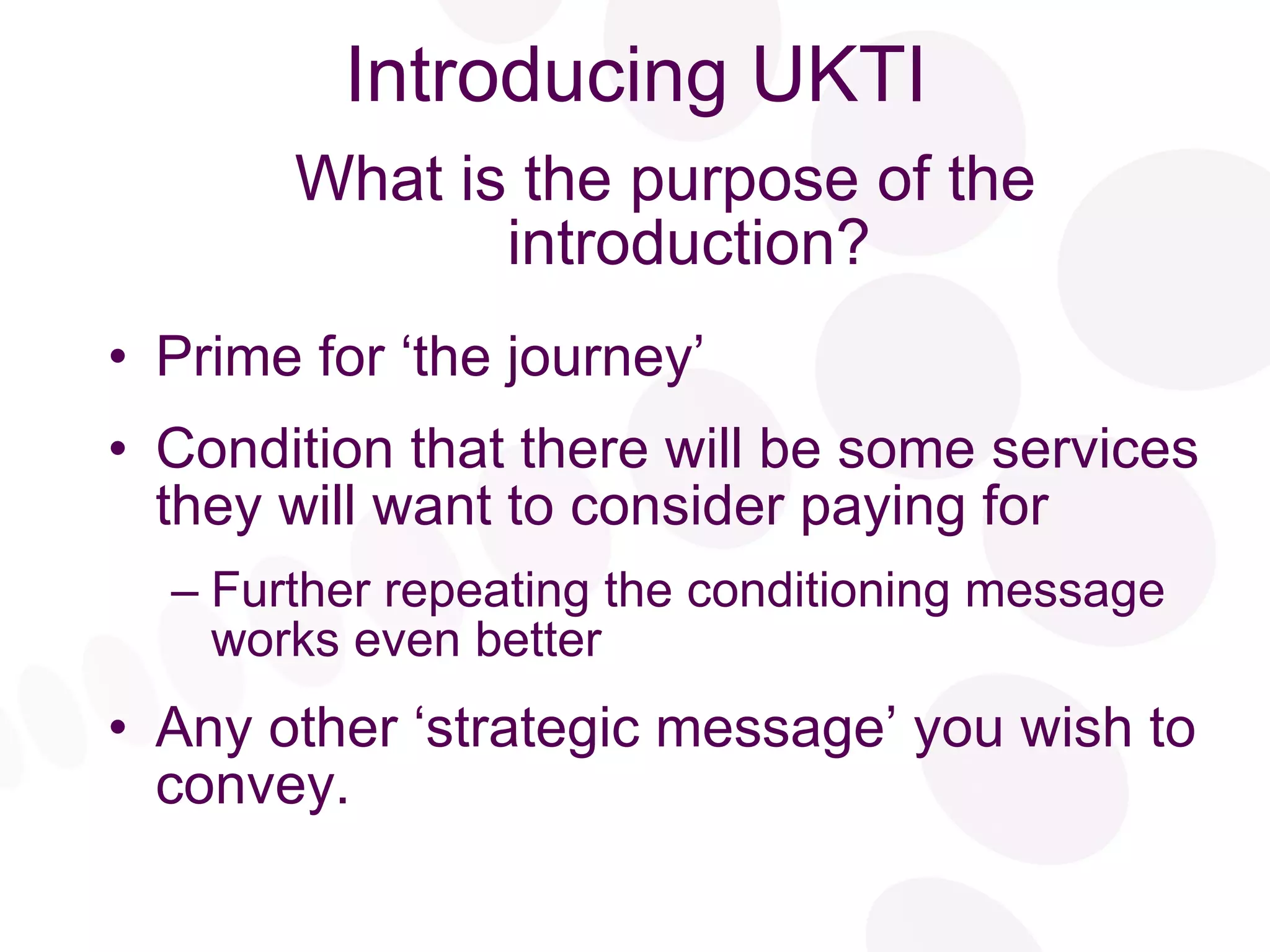 Introducing UKTI What is the purpose of the introduction? Prime for ‘the journey’ Condition that there will be some services they will want to consider paying for Further repeating the conditioning message works even better Any other ‘strategic message’ you wish to convey. 