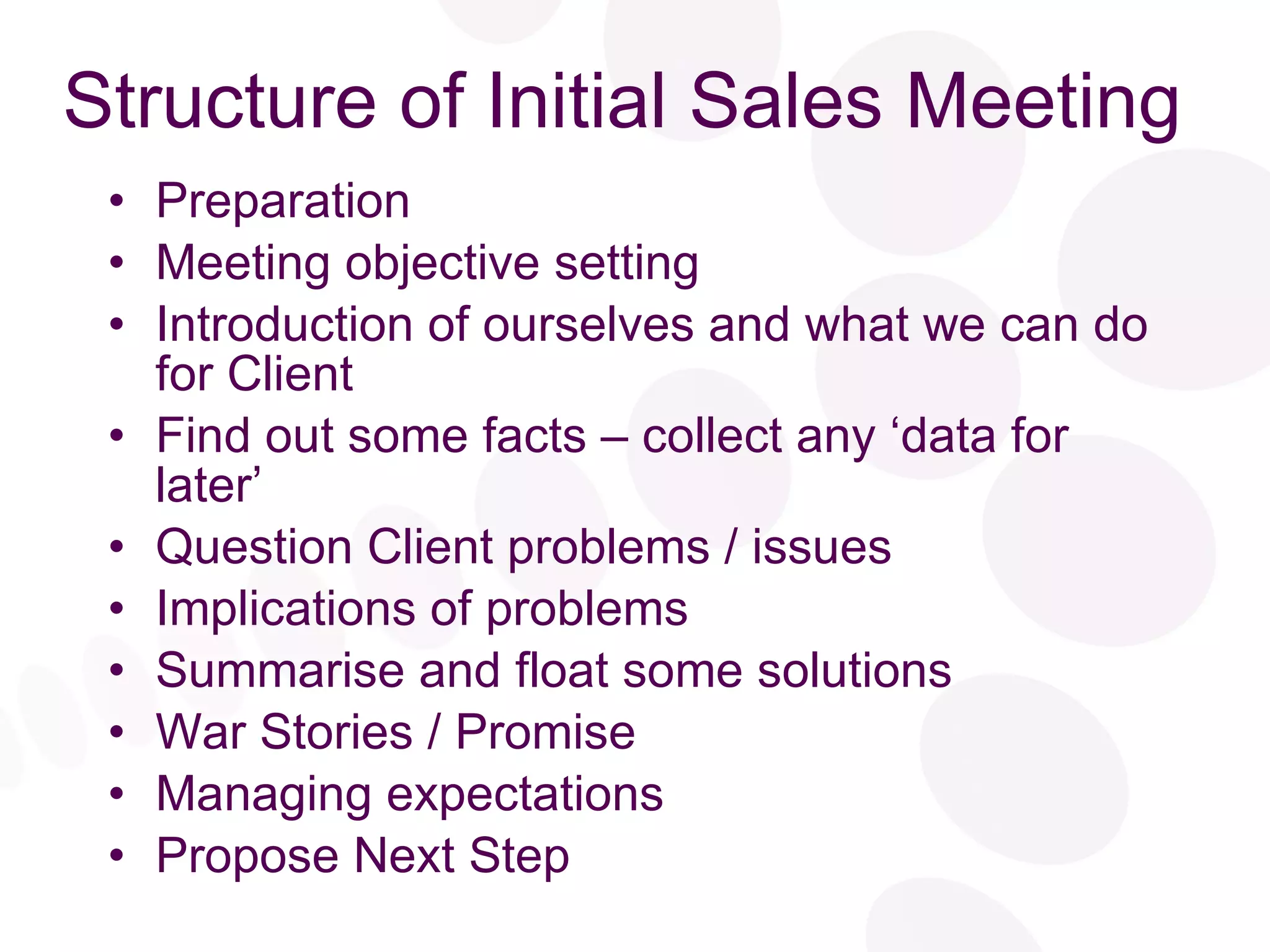 Structure of Initial Sales Meeting Preparation Meeting objective setting Introduction of ourselves and what we can do for Client Find out some facts – collect any ‘data for later’ Question Client problems / issues Implications of problems Summarise and float some solutions War Stories / Promise Managing expectations Propose Next Step 