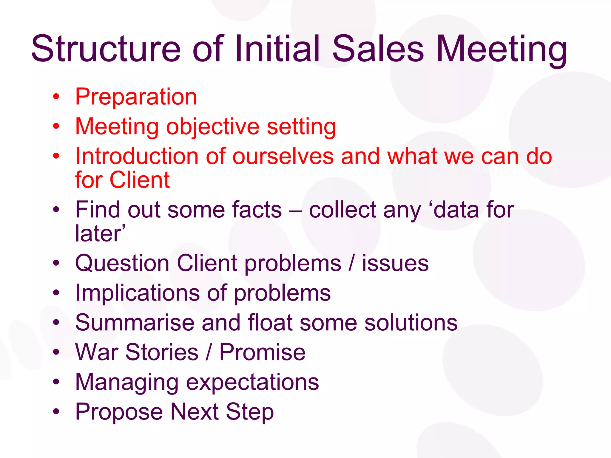 Structure of Initial Sales Meeting Preparation Meeting objective setting Introduction of ourselves and what we can do for Client Find out some facts – collect any ‘data for later’ Question Client problems / issues Implications of problems Summarise and float some solutions War Stories / Promise Managing expectations Propose Next Step 