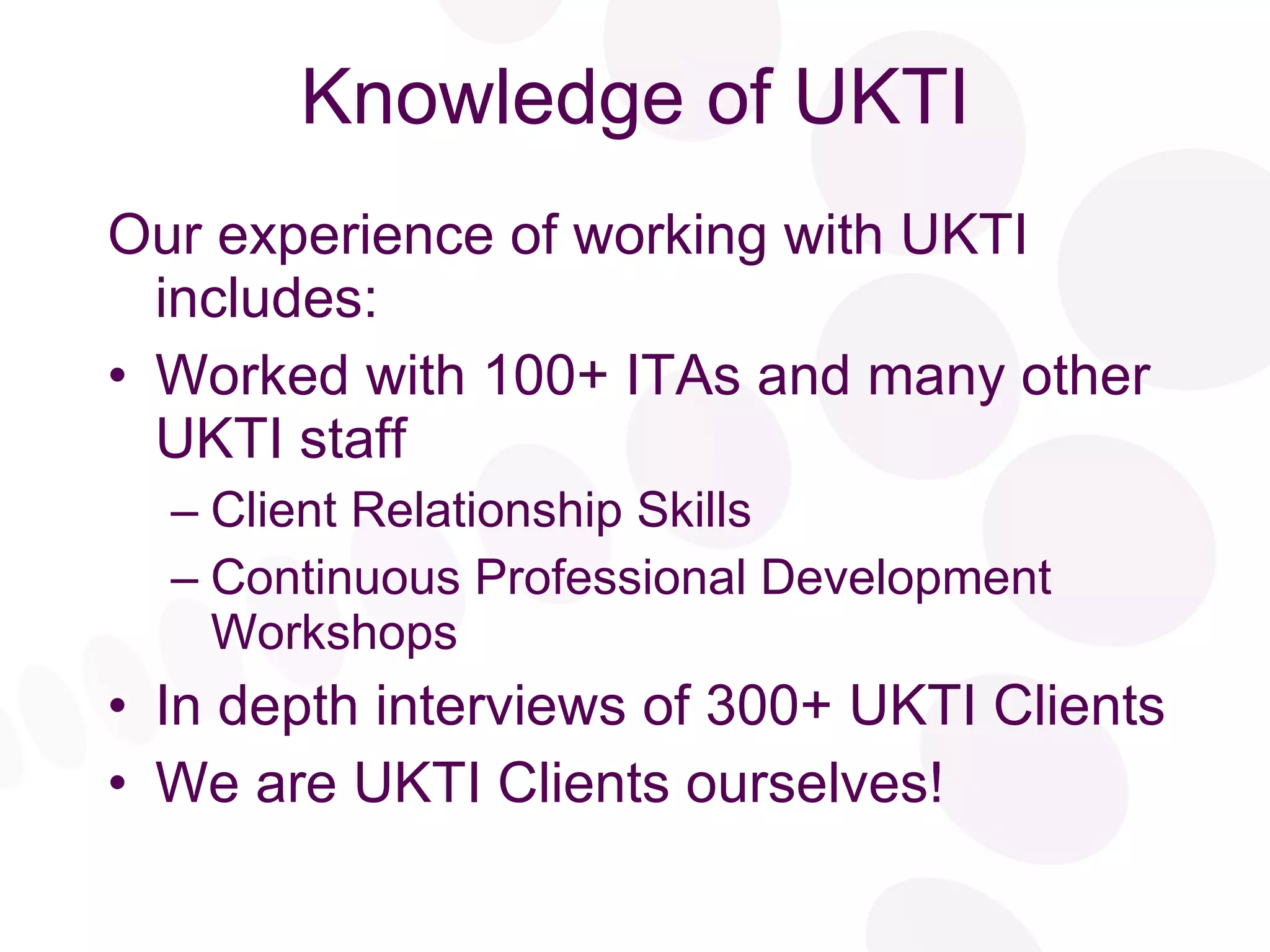 Knowledge of UKTI Our experience of working with UKTI includes: Worked with 100+ ITAs and many other UKTI staff Client Relationship Skills Continuous Professional Development Workshops  In depth interviews of 300+ UKTI Clients We are UKTI Clients ourselves! 