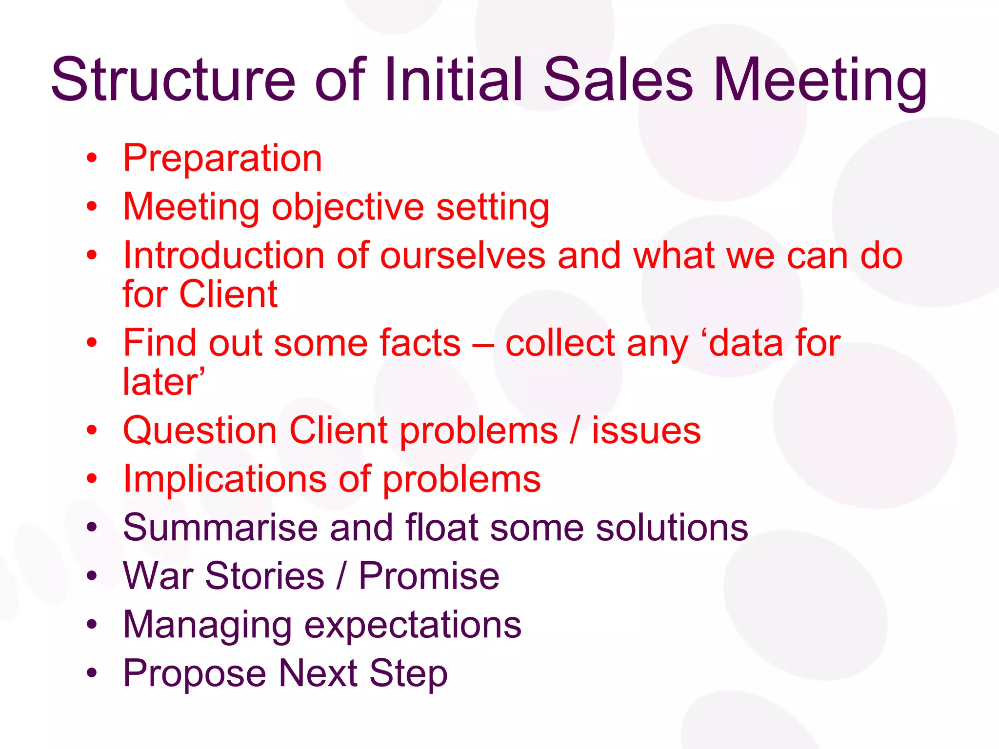 Structure of Initial Sales Meeting Preparation Meeting objective setting Introduction of ourselves and what we can do for Client Find out some facts – collect any ‘data for later’ Question Client problems / issues Implications of problems Summarise and float some solutions War Stories / Promise Managing expectations Propose Next Step 
