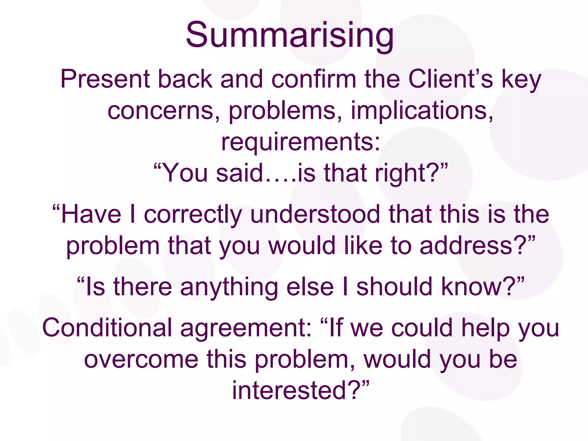 Summarising Present back and confirm the Client’s key concerns, problems, implications, requirements: “ You said….is that right?” “ Have I correctly understood that this is the problem that you would like to address?” “ Is there anything else I should know?” Conditional agreement: “If we could help you overcome this problem, would you be interested?” 