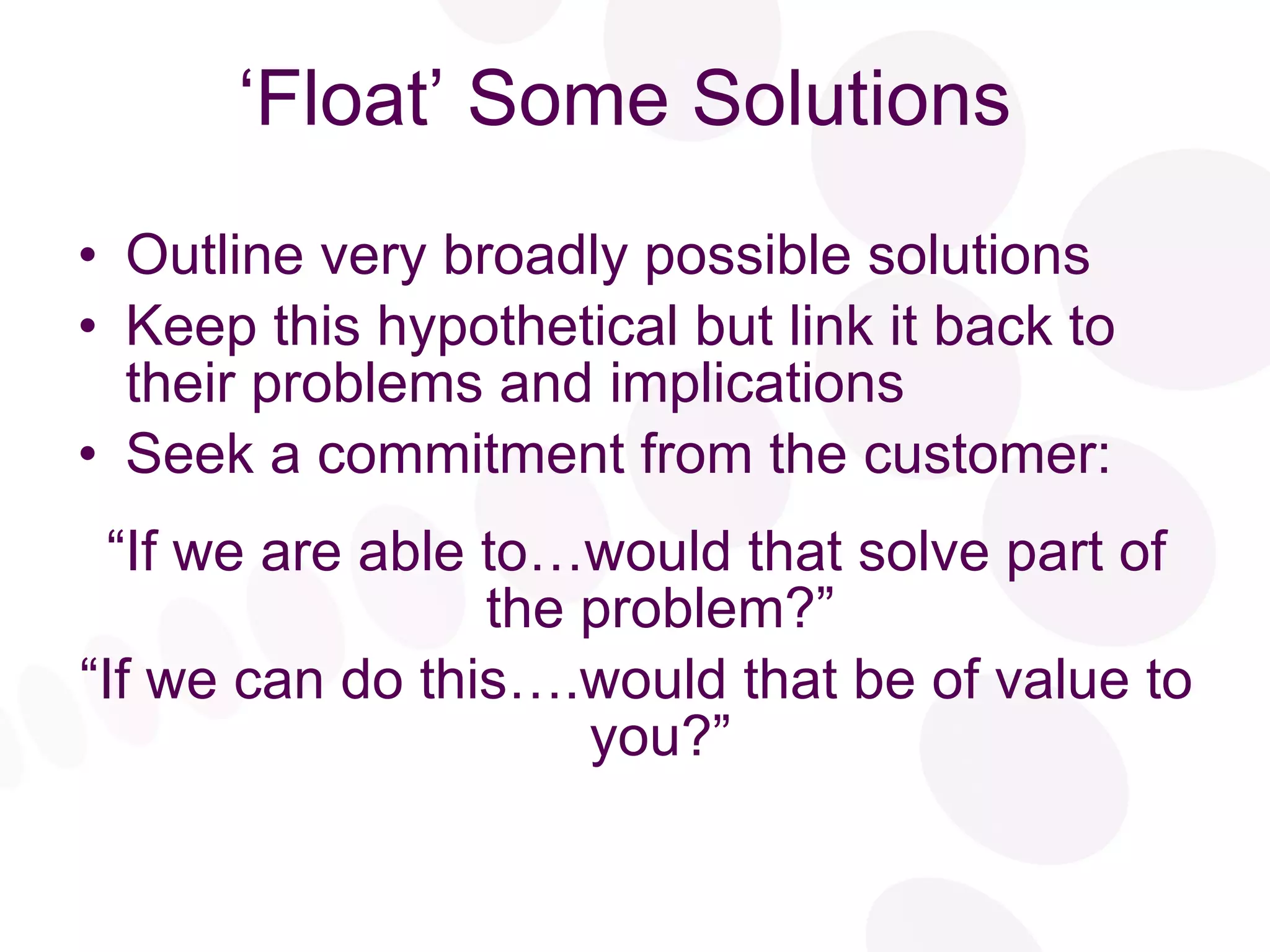 ‘Float’ Some Solutions Outline very broadly possible solutions Keep this hypothetical but link it back to their problems and implications Seek a commitment from the customer: “ If we are able to…would that solve part of the problem?” “ If we can do this….would that be of value to you?” 