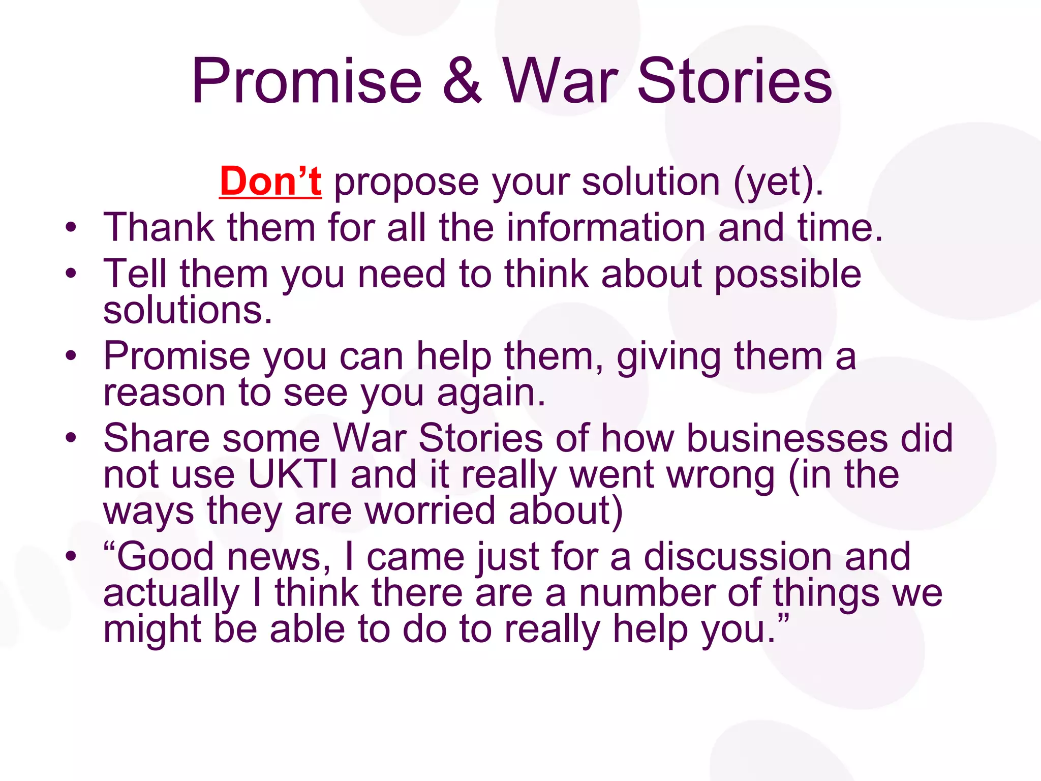 Promise & War Stories Don’t  propose your solution (yet). Thank them for all the information and time. Tell them you need to think about possible solutions. Promise you can help them, giving them a reason to see you again. Share some War Stories of how businesses did not use UKTI and it really went wrong (in the ways they are worried about) “ Good news, I came just for a discussion and actually I think there are a number of things we might be able to do to really help you.” 