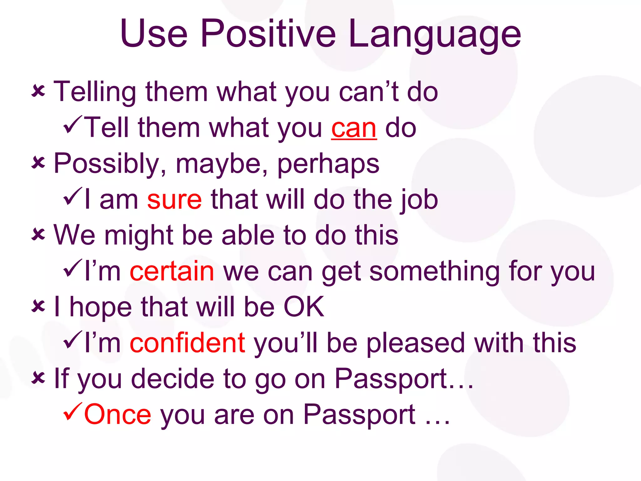 Use Positive Language Telling them what you can’t do Tell them what you  can  do Possibly, maybe, perhaps I am   sure   that will do the job We   might   be able to do this I’m  certain  we can get something for you I   hope   that will be OK I’m  confident   you’ll be pleased with this If you decide to go on Passport… Once  you are on Passport …  