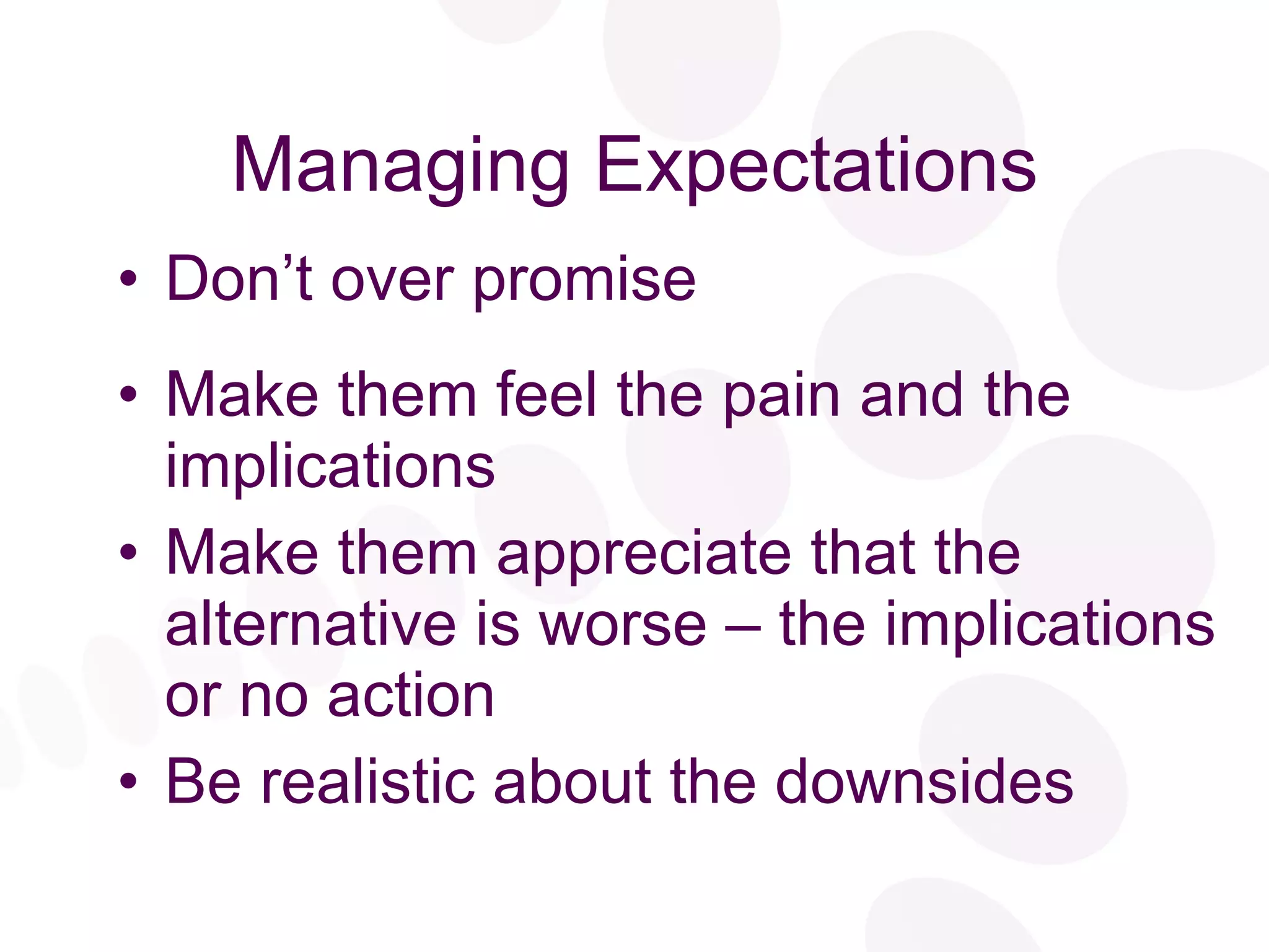 Managing Expectations Don’t over promise Make them feel the pain and the implications Make them appreciate that the alternative is worse – the implications or no action Be realistic about the downsides 