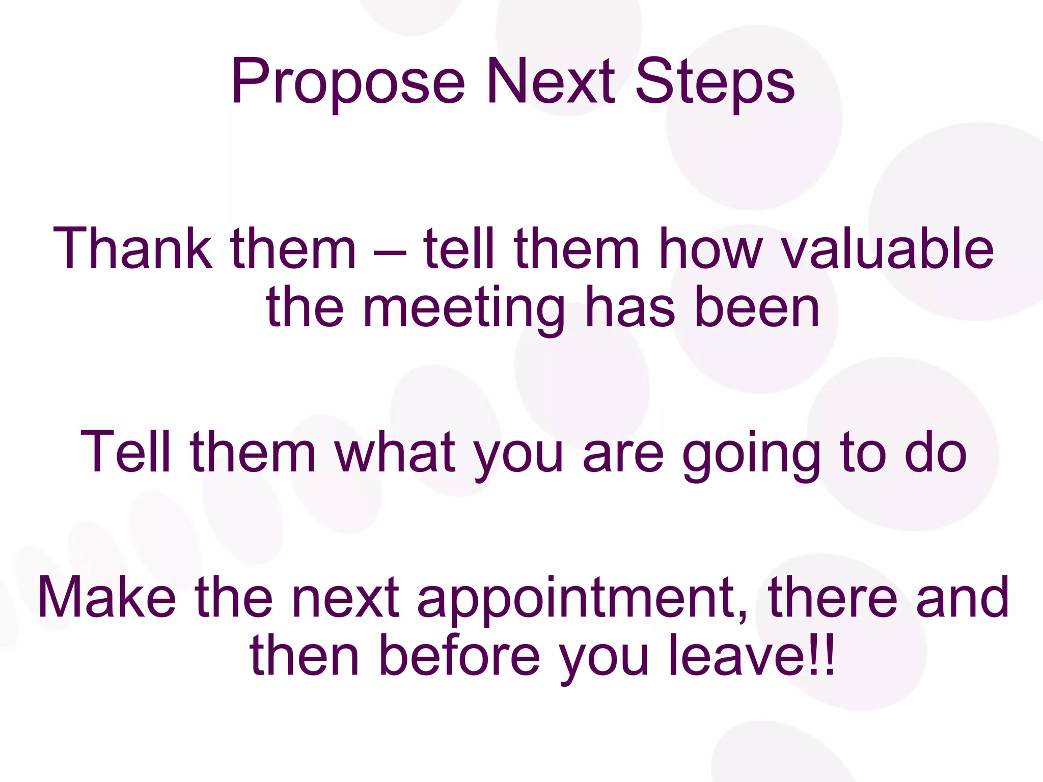Propose Next Steps Thank them – tell them how valuable the meeting has been Tell them what you are going to do Make the next appointment, there and then before you leave!! 