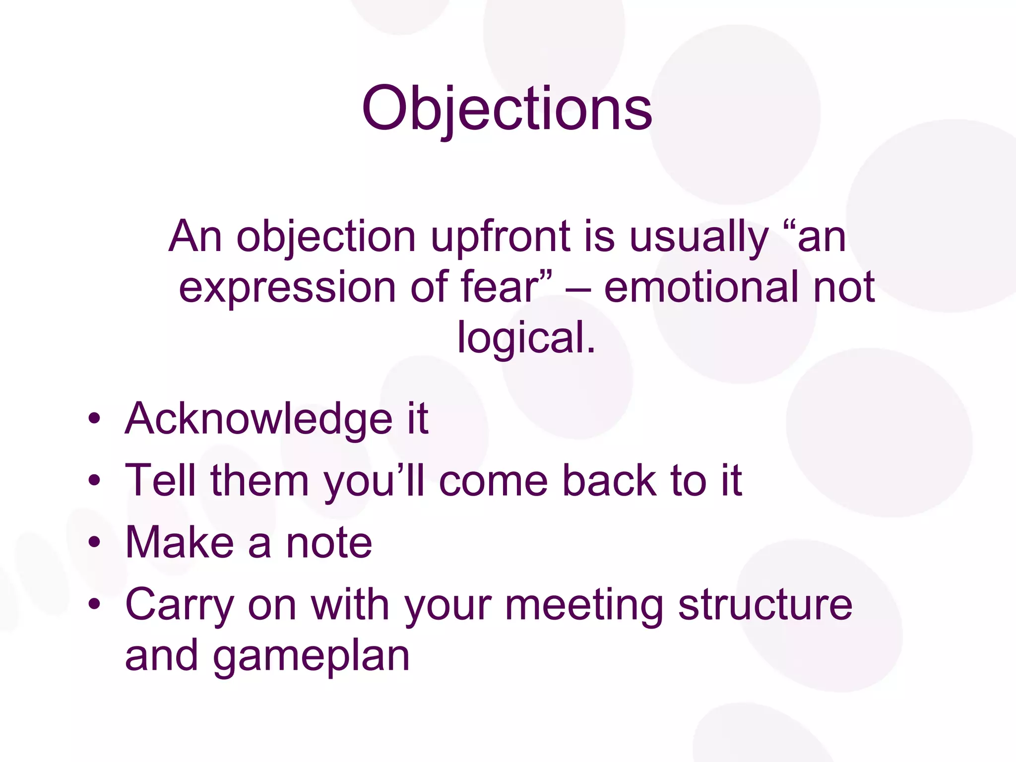 Objections An objection upfront is usually “an expression of fear” – emotional not logical. Acknowledge it Tell them you’ll come back to it Make a note Carry on with your meeting structure and gameplan 