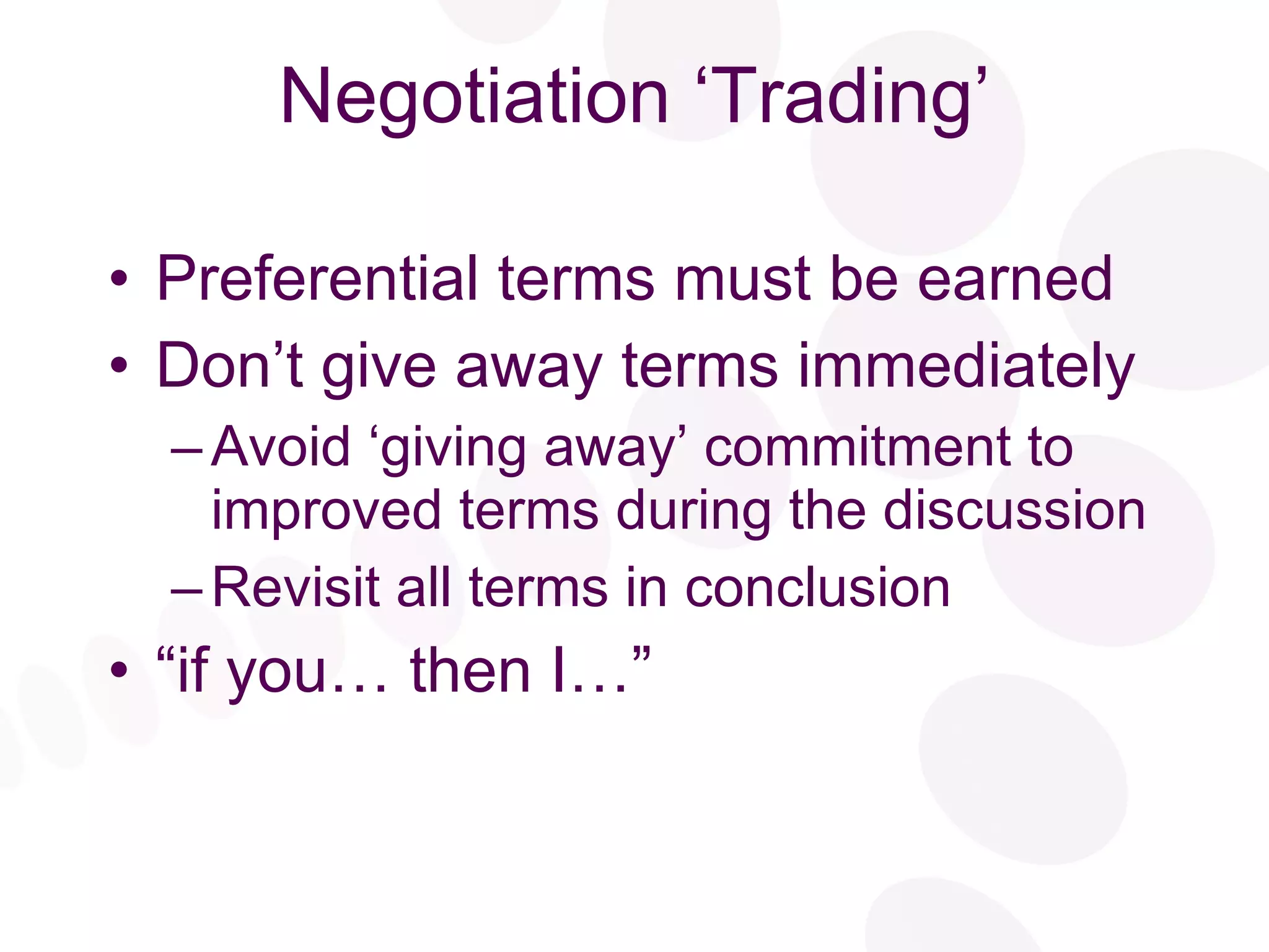Negotiation ‘Trading’ Preferential terms must be earned Don’t give away terms immediately Avoid ‘giving away’ commitment to improved terms during the discussion Revisit all terms in conclusion “ if you… then I…” 