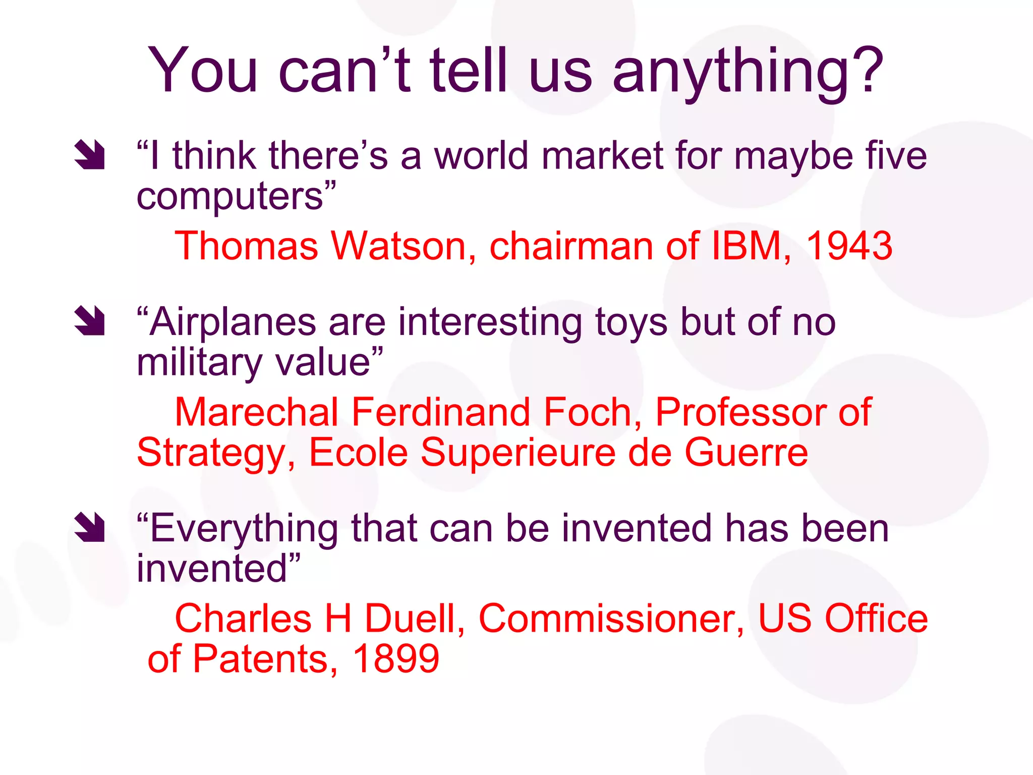 You can’t tell us anything? “ I think there’s a world market for maybe five computers” Thomas Watson, chairman of IBM, 1943 “ Airplanes are interesting toys but of no military value” Marechal Ferdinand Foch, Professor of  Strategy, Ecole Superieure de Guerre “ Everything that can be invented has been invented” Charles H Duell, Commissioner, US Office  of Patents, 1899 