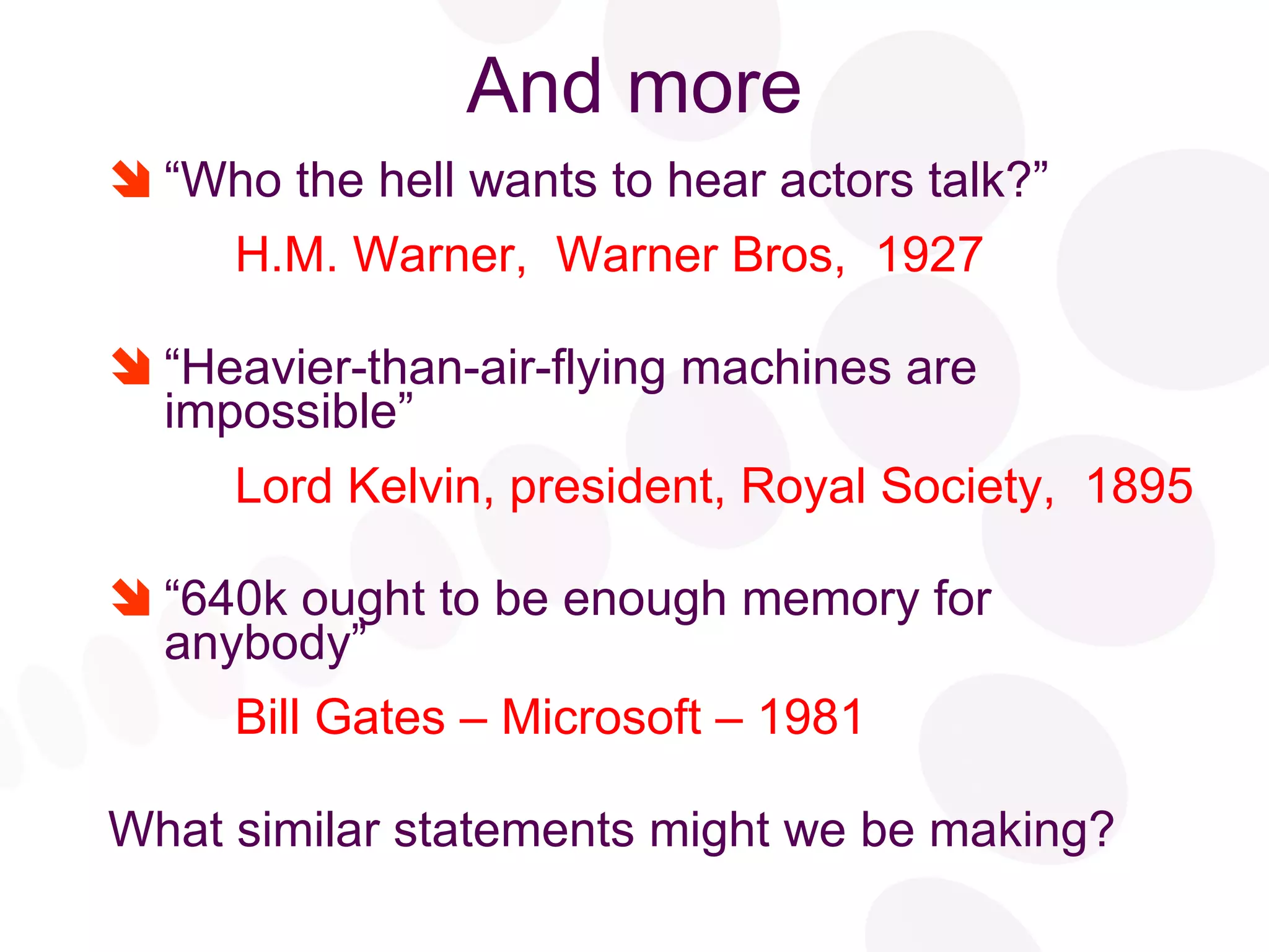 And more “ Who the hell wants to hear actors talk?” H.M. Warner,  Warner Bros,  1927 “ Heavier-than-air-flying machines are impossible” Lord Kelvin, president, Royal Society,  1895 “ 640k ought to be enough memory for anybody” Bill Gates – Microsoft – 1981 What similar statements might we be making? 