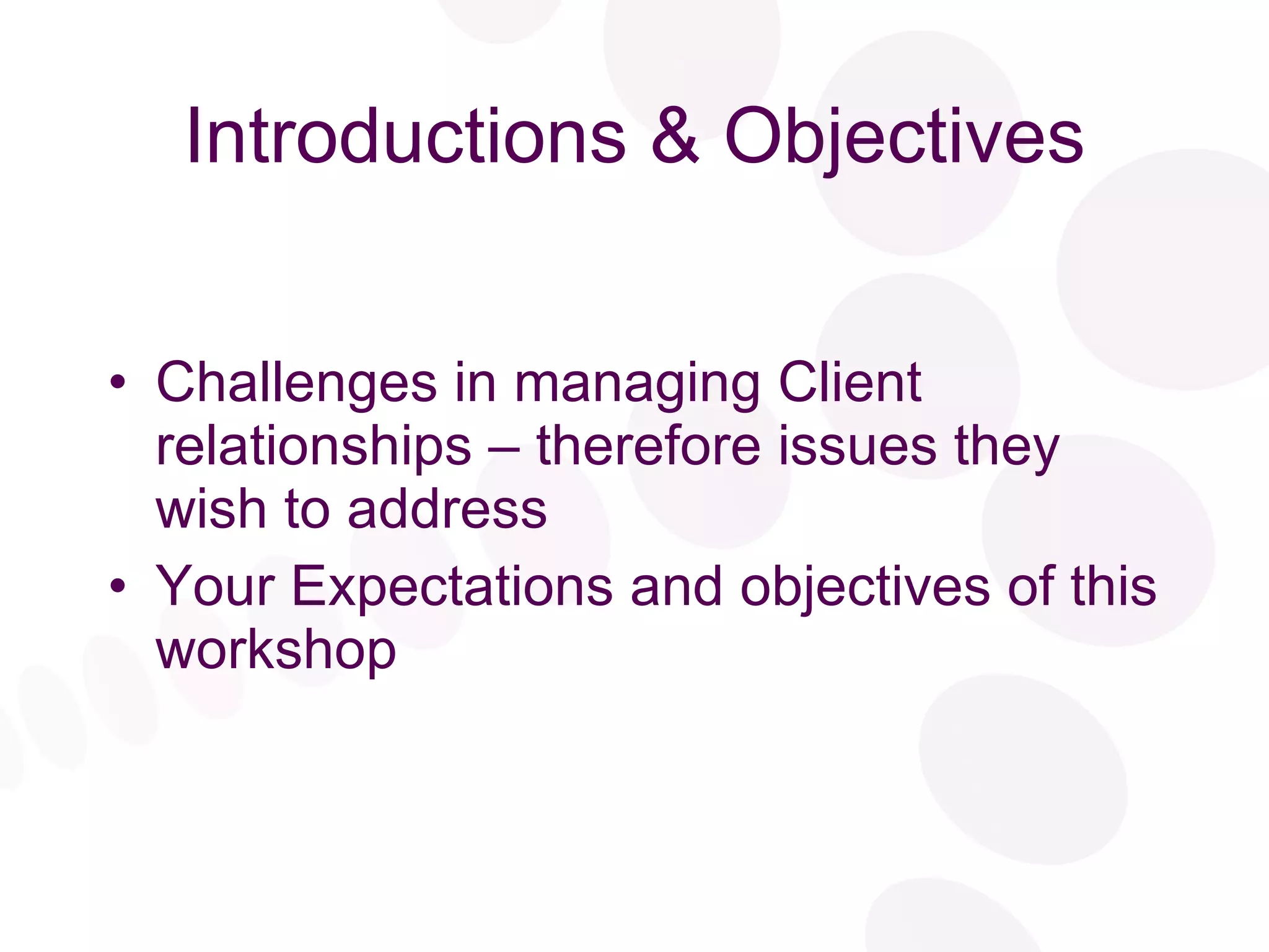 Introductions & Objectives Challenges in managing Client relationships – therefore issues they wish to address Your Expectations and objectives of this workshop 