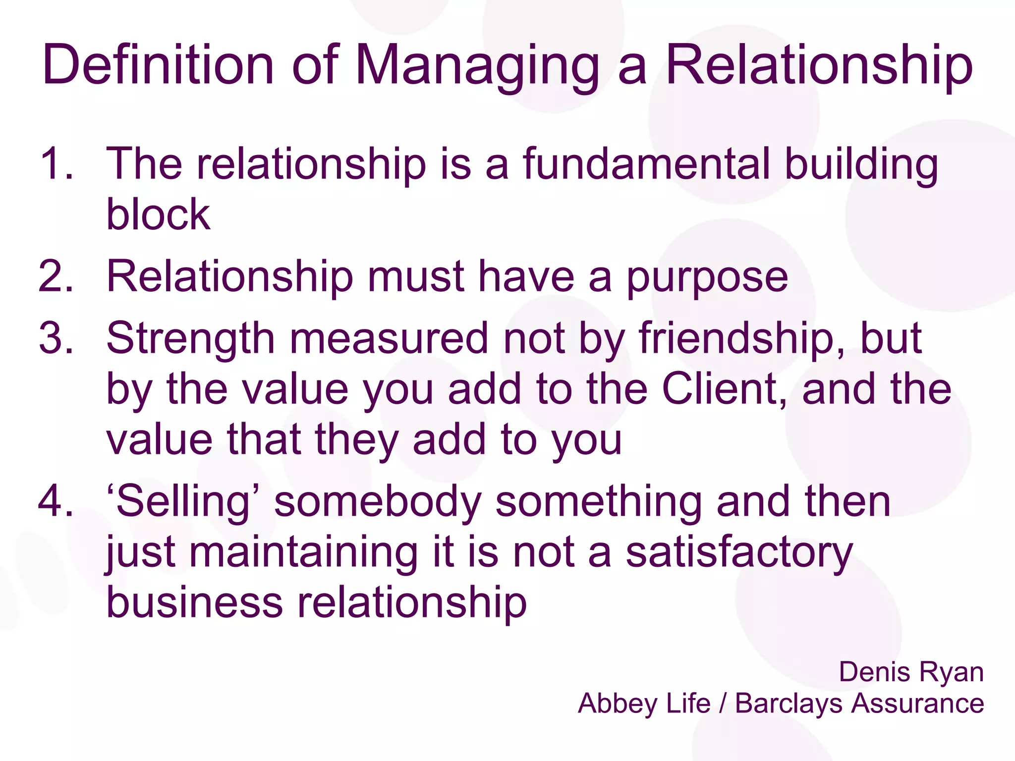Denis Ryan Abbey Life / Barclays Assurance The relationship is a fundamental building block Relationship must have a purpose Strength measured not by friendship, but by the value you add to the Client, and the value that they add to you ‘ Selling’ somebody something and then  just maintaining it is not a satisfactory business relationship Definition of Managing a Relationship 