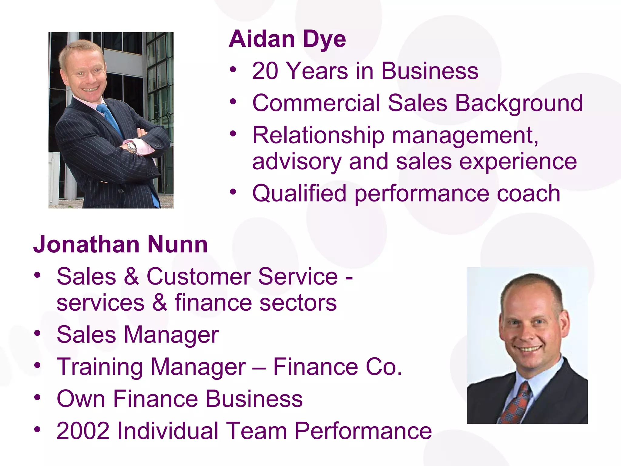 Aidan Dye 20 Years in Business Commercial Sales Background Relationship management, advisory and sales experience Qualified performance coach Jonathan Nunn Sales & Customer Service - services & finance sectors Sales Manager Training Manager – Finance Co. Own Finance Business 2002 Individual Team Performance 