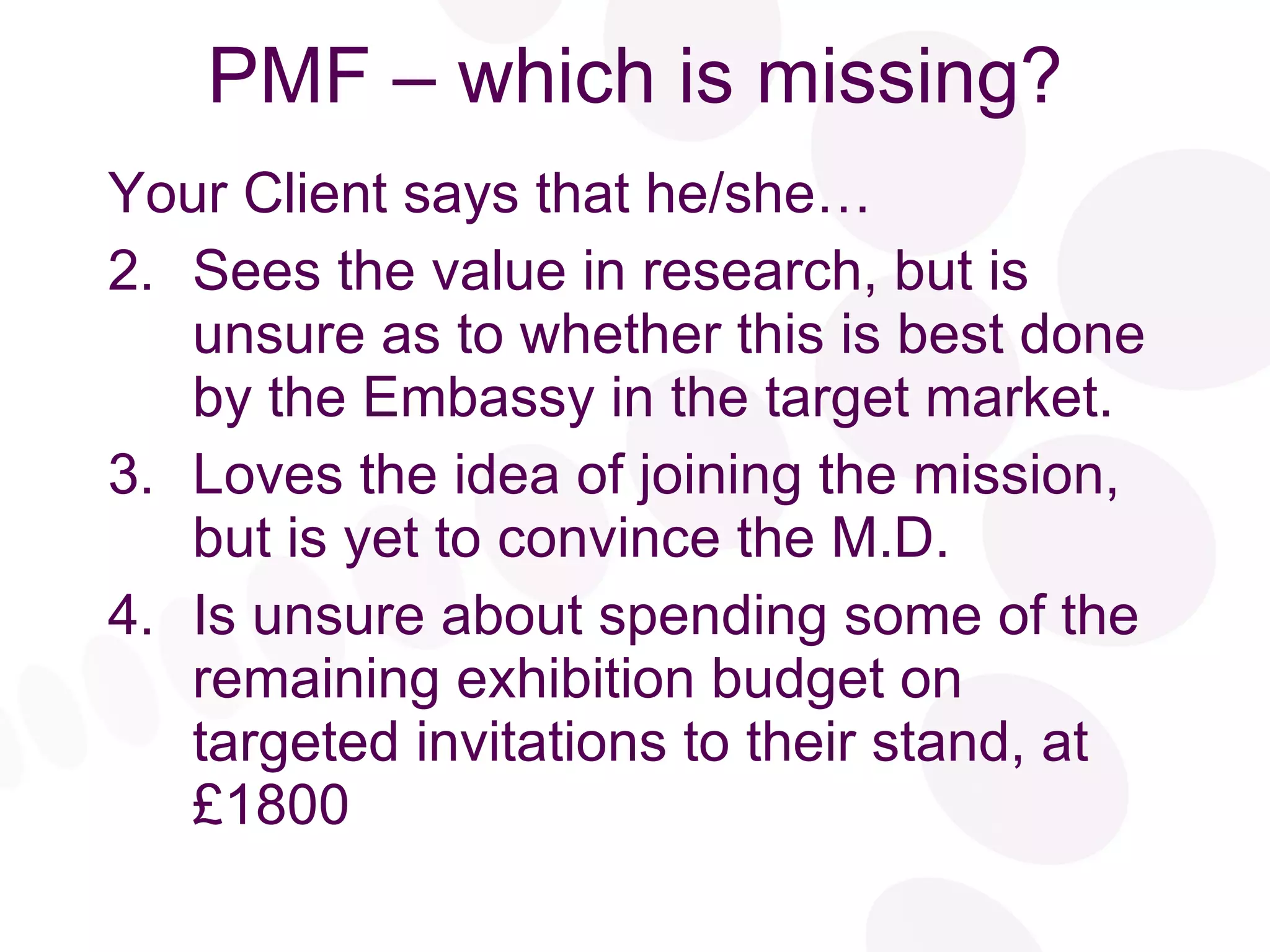 PMF – which is missing? Your Client says that he/she… Sees the value in research, but is unsure as to whether this is best done by the Embassy in the target market. Loves the idea of joining the mission, but is yet to convince the M.D. Is unsure about spending some of the remaining exhibition budget on targeted invitations to their stand, at £1800 