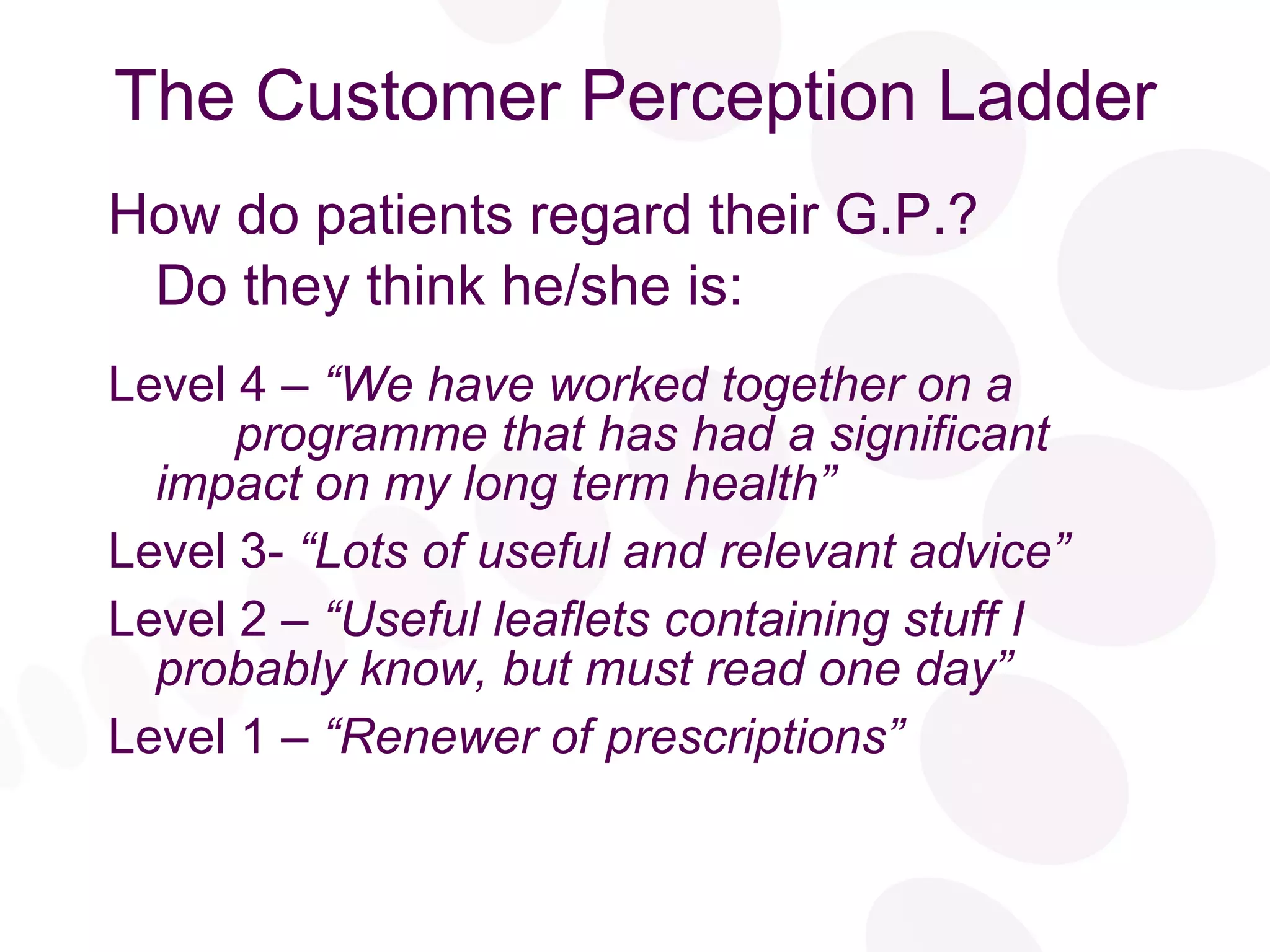 The Customer Perception Ladder How do patients regard their G.P.? Do they think he/she is: Level 4 –  “We have worked together on a  programme that has had a significant  impact on my long term health” Level 3-  “Lots of useful and relevant advice” Level 2 –  “Useful leaflets containing stuff I  probably know, but must read one day” Level 1 –  “Renewer of prescriptions” 