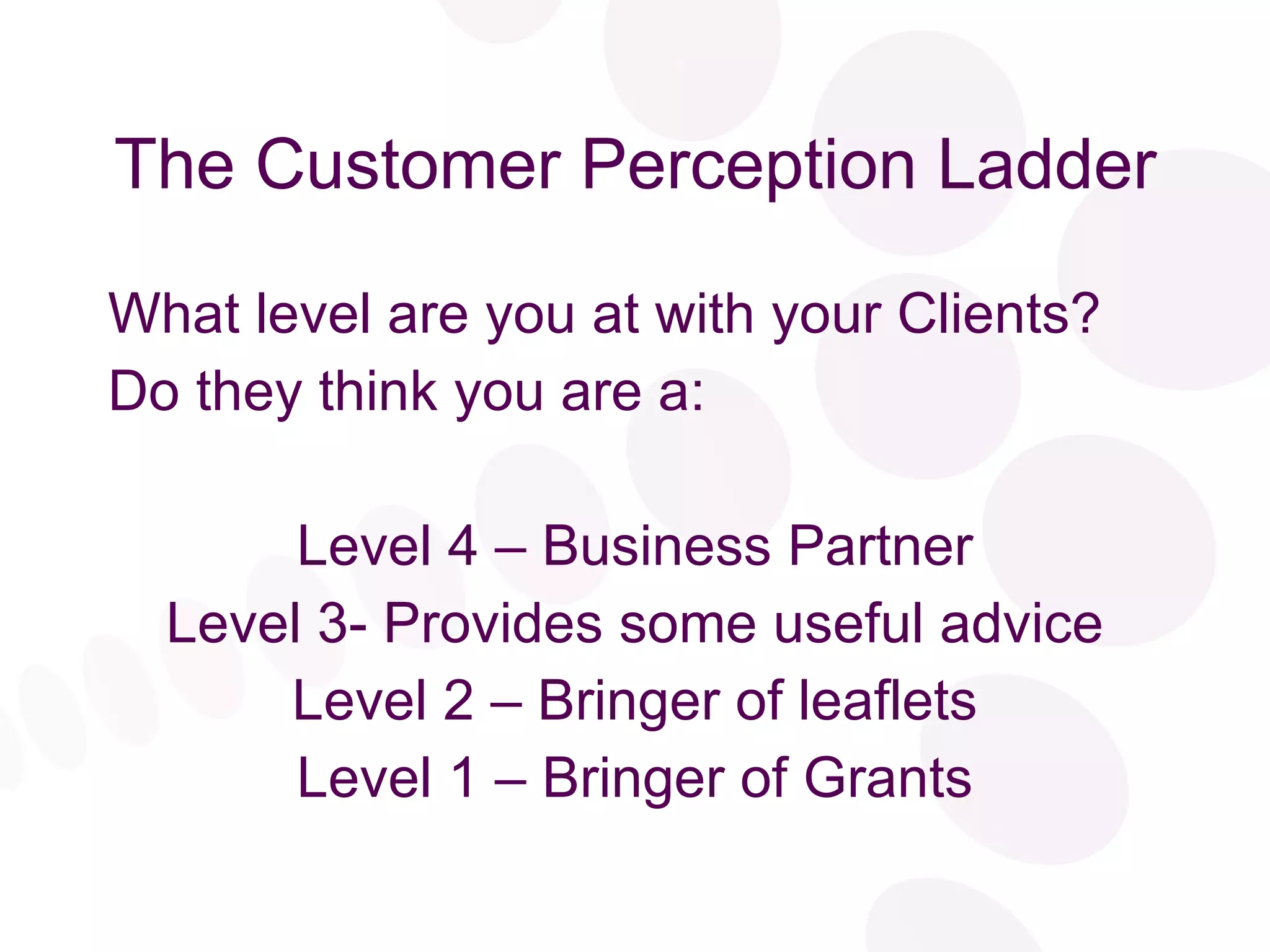 The Customer Perception Ladder What level are you at with your Clients? Do they think you are a: Level 4 – Business Partner Level 3- Provides some useful advice Level 2 – Bringer of leaflets Level 1 – Bringer of Grants 