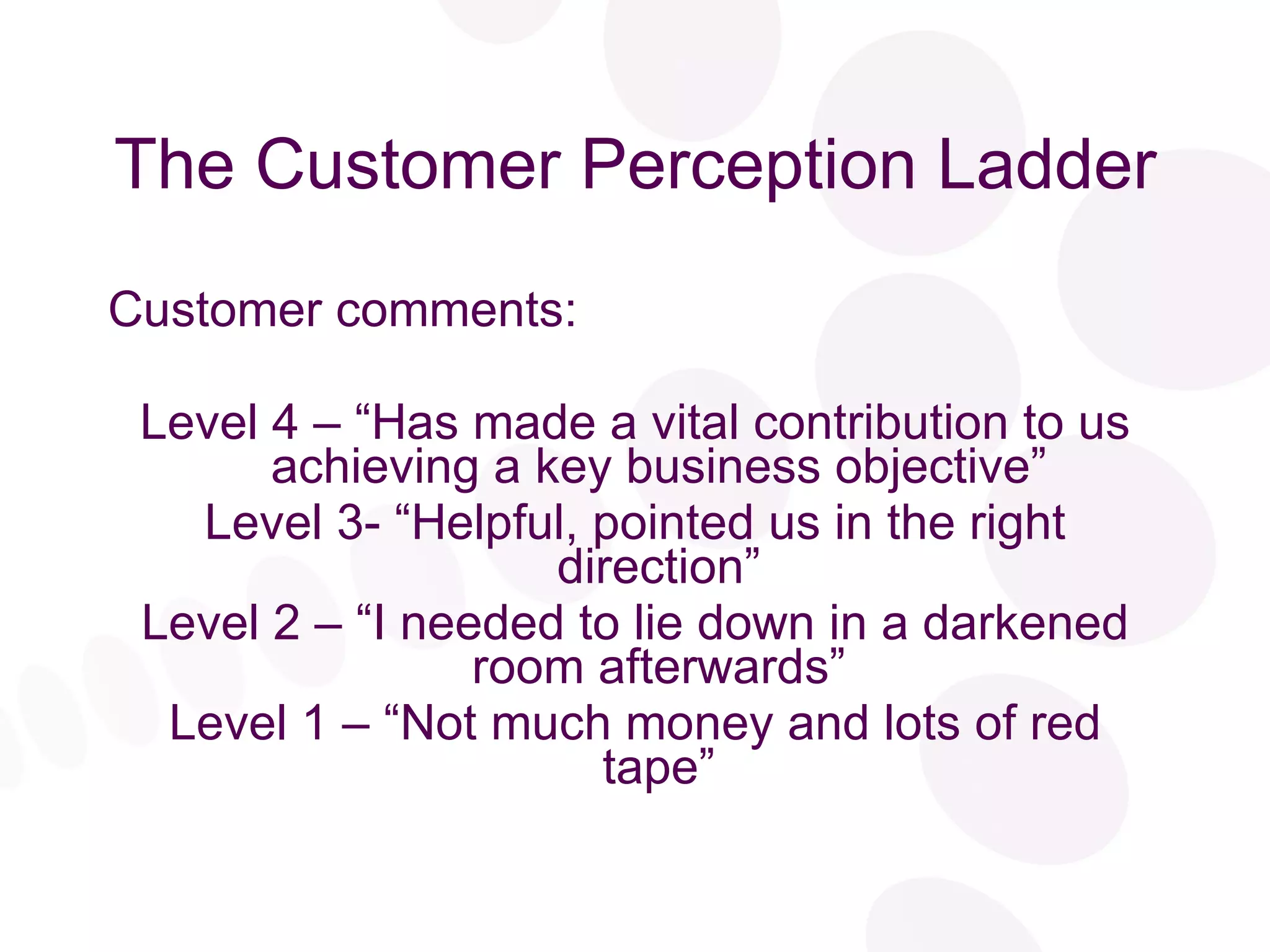 The Customer Perception Ladder Customer comments: Level 4 – “Has made a vital contribution to us achieving a key business objective” Level 3- “Helpful, pointed us in the right direction” Level 2 – “I needed to lie down in a darkened room afterwards” Level 1 – “Not much money and lots of red tape” 