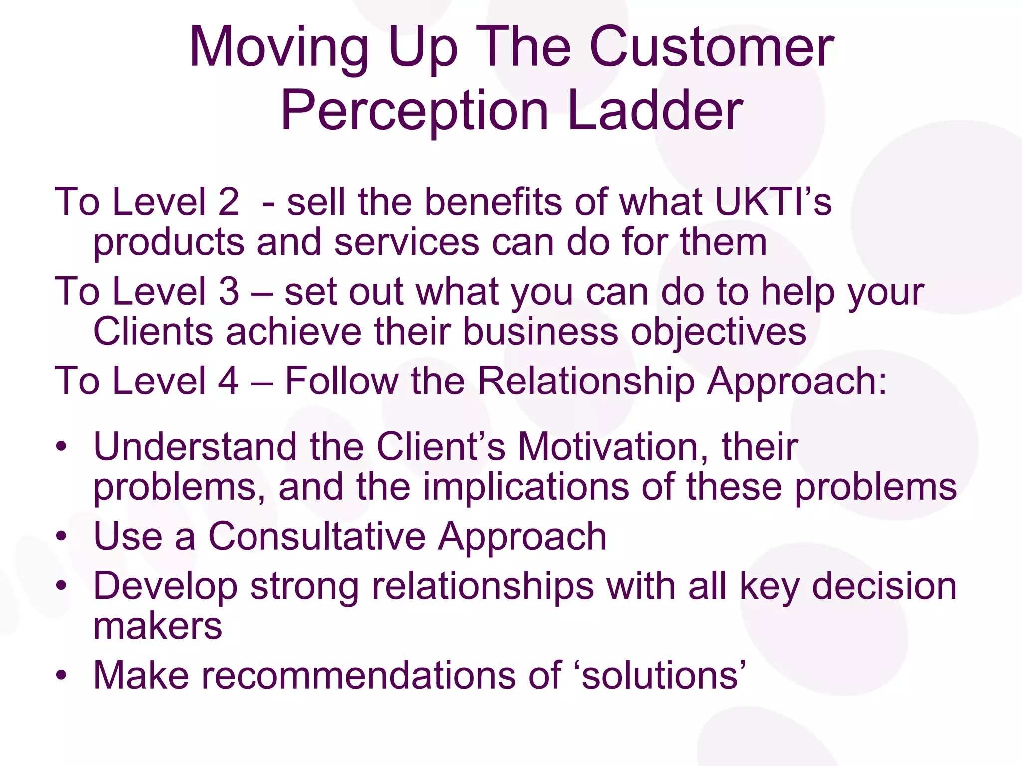 Moving Up The Customer Perception Ladder To Level 2  - sell the benefits of what UKTI’s  products and services can do for them To Level 3 – set out what you can do to help your  Clients achieve their business objectives To Level 4 – Follow the Relationship Approach: Understand the Client’s Motivation, their problems, and the implications of these problems Use a Consultative Approach Develop strong relationships with all key decision makers Make recommendations of ‘solutions’ 