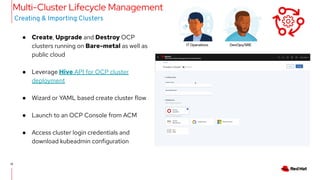 12
12
● Create, Upgrade and Destroy OCP
clusters running on Bare-metal as well as
public cloud
● Leverage Hive API for OCP cluster
deployment
● Wizard or YAML based create cluster flow
● Launch to an OCP Console from ACM
● Access cluster login credentials and
download kubeadmin configuration
Creating & Importing Clusters
Multi-Cluster Lifecycle Management
IT Operations DevOps/SRE
 