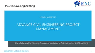 Sihara Gallage & BSc. (Hons.) in Engineering specialized in Civil Engineering, AMIESL, AM.ECSL
LESSON NUMBER 01
ADVANCE CIVIL ENGINEERING PROJECT
MANAGEMENT
EUROPEAN NATIONS CAMPUS 1
PGD in Civil Engineering
 