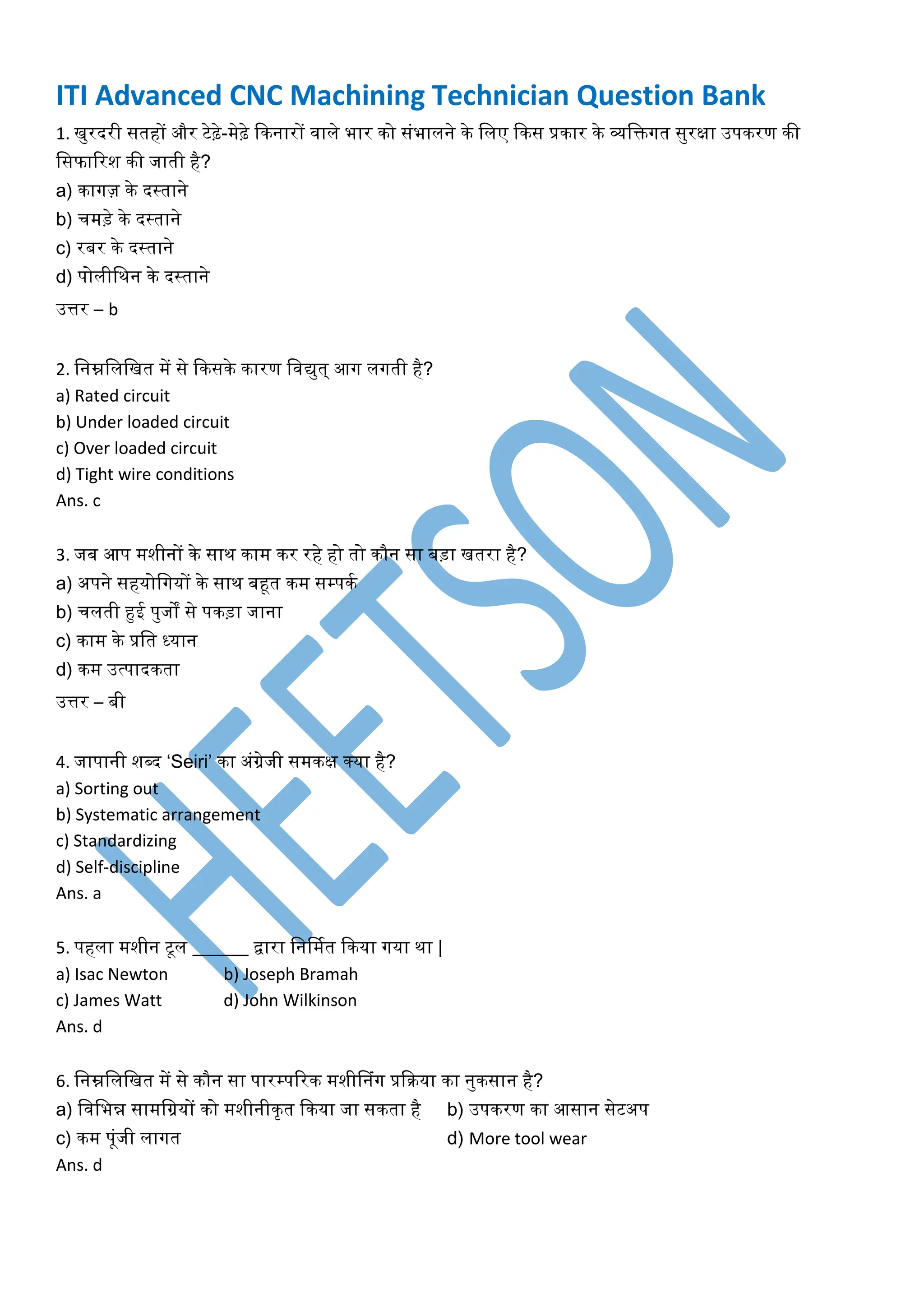 ITI Advanced CNC Machining Technician Question Bank
1. खुरदरी सतहों और टेढ़े-मेढ़े किनारों वाले भार िो संभालने िे ललए किस प्रिार िे व्यलिगत सुरक्षा उपिरण िी
लसफाररश िी जाती है?
a) िागज़ िे दस्ताने
b) चमड़े िे दस्ताने
c) रबर िे दस्ताने
d) पोलीलिन िे दस्ताने
उत्तर – b
2. लनम्नलललखत में से किसिे िारण लवद्युत् आग लगती है?
a) Rated circuit
b) Under loaded circuit
c) Over loaded circuit
d) Tight wire conditions
Ans. c
3. जब आप मशीनों िे साि िाम िर रहे हो तो िौन सा बड़ा खतरा है?
a) अपने सहयोलगयों िे साि बहूत िम सम्पिक
b) चलती हुई पुजों से पिड़ा जाना
c) िाम िे प्रलत ध्यान
d) िम उत्पादिता
उत्तर – बी
4. जापानी शब्द ‘Seiri’ िा अंग्रेजी समिक्ष क्या है?
a) Sorting out
b) Systematic arrangement
c) Standardizing
d) Self-discipline
Ans. a
5. पहला मशीन टूल ______ द्वारा लनर्मकत किया गया िा |
a) Isac Newton b) Joseph Bramah
c) James Watt d) John Wilkinson
Ans. d
6. लनम्नलललखत में से िौन सा पारम्पररि मशीननंग प्रकिया िा नुिसान है?
a) लवलभन्न सामलग्रयों िो मशीनीिृत किया जा सिता है b) उपिरण िा आसान सेटअप
c) िम पूंजी लागत d) More tool wear
Ans. d
 