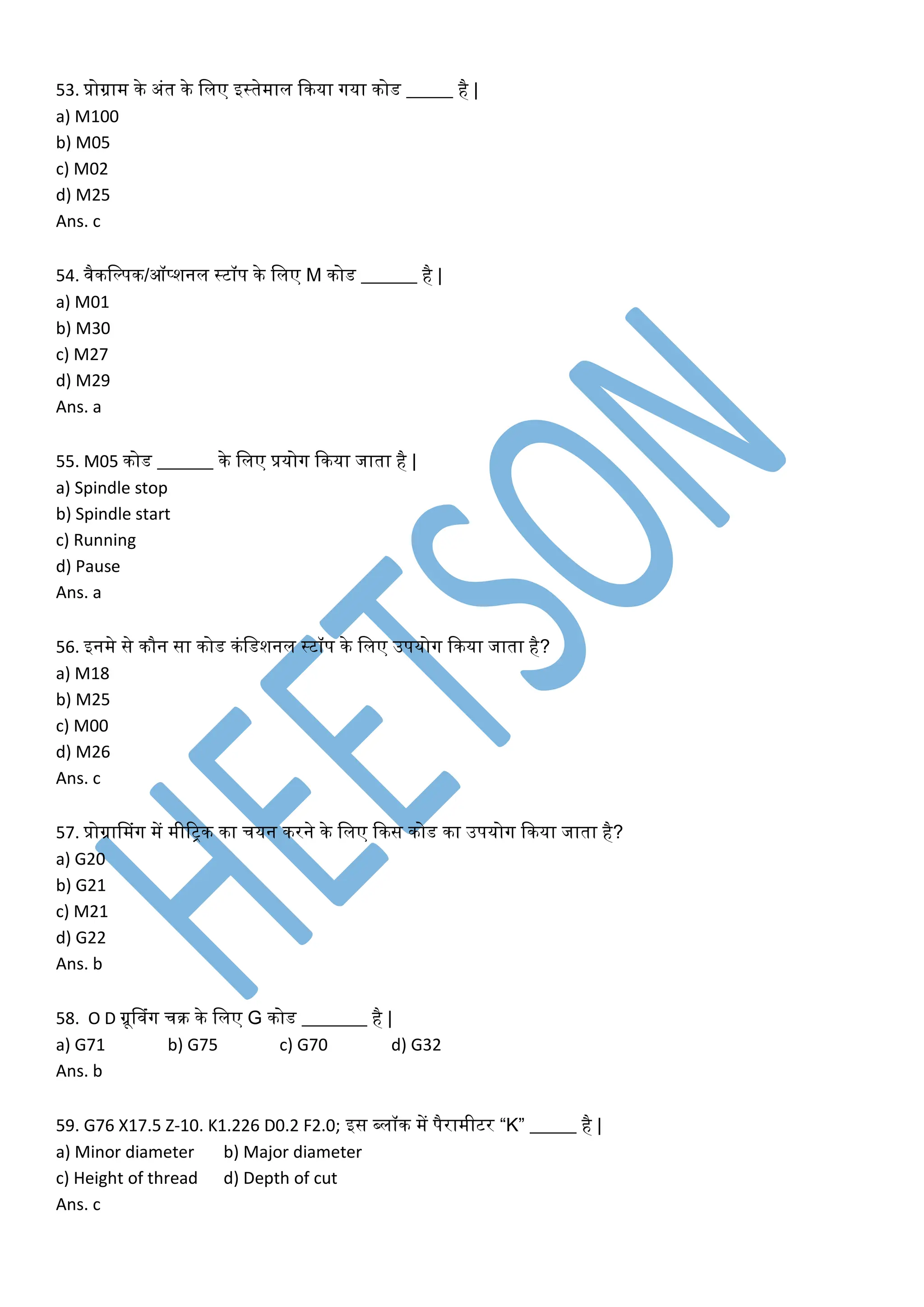 53. प्रोग्राम िे अंत िे ललए इस्तेमाल किया गया िोड _____ है |
a) M100
b) M05
c) M02
d) M25
Ans. c
54. वैिलल्पि/ऑप्शनल स्टॉप िे ललए M िोड ______ है |
a) M01
b) M30
c) M27
d) M29
Ans. a
55. M05 िोड ______ िे ललए प्रयोग किया जाता है |
a) Spindle stop
b) Spindle start
c) Running
d) Pause
Ans. a
56. इनमे से िौन सा िोड िंलडशनल स्टॉप िे ललए उपयोग किया जाता है?
a) M18
b) M25
c) M00
d) M26
Ans. c
57. प्रोग्रानमंग में मीररि िा चयन िरने िे ललए किस िोड िा उपयोग किया जाता है?
a) G20
b) G21
c) M21
d) G22
Ans. b
58. O D ग्रूनवंग चि िे ललए G िोड _______ है |
a) G71 b) G75 c) G70 d) G32
Ans. b
59. G76 X17.5 Z-10. K1.226 D0.2 F2.0; इस ब्लॉि में पैरामीटर “K” _____ है |
a) Minor diameter b) Major diameter
c) Height of thread d) Depth of cut
Ans. c
 