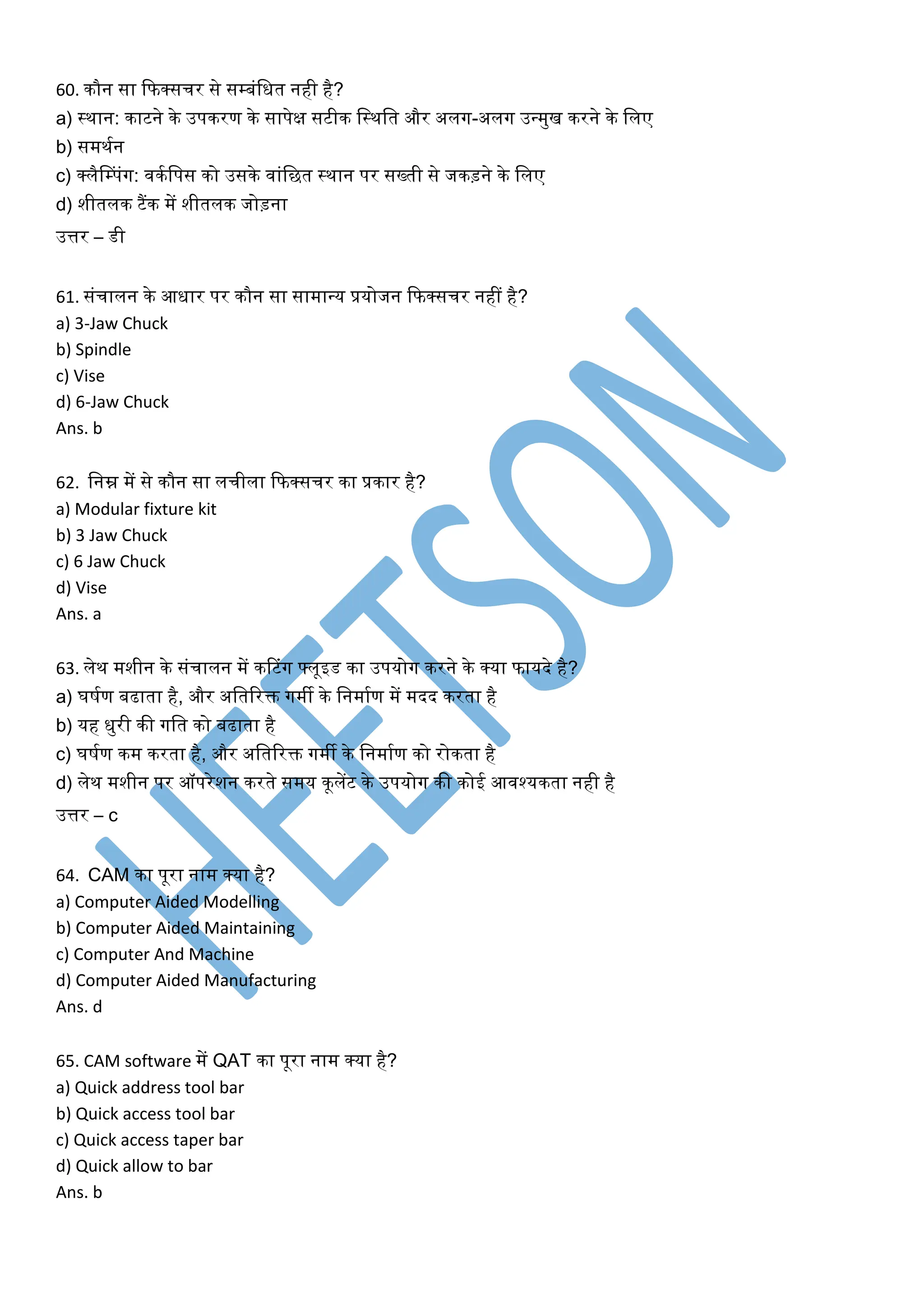 60. िौन सा कफक्सचर से सम्बंलित नही है?
a) स्िान: िाटने िे उपिरण िे सापेक्ष सटीि लस्िलत और अलग-अलग उवमुख िरने िे ललए
b) समिकन
c) क्लैनम्पंग: विकलपस िो उसिे वांलछत स्िान पर सख्ती से जिड़ने िे ललए
d) शीतलि टैंि में शीतलि जोड़ना
उत्तर – डी
61. संचालन िे आिार पर िौन सा सामावय प्रयोजन कफक्सचर नहीं है?
a) 3-Jaw Chuck
b) Spindle
c) Vise
d) 6-Jaw Chuck
Ans. b
62. लनम्न में से िौन सा लचीला कफक्सचर िा प्रिार है?
a) Modular fixture kit
b) 3 Jaw Chuck
c) 6 Jaw Chuck
d) Vise
Ans. a
63. लेि मशीन िे संचालन में िटटंग फ्लूइड िा उपयोग िरने िे क्या फायदे है?
a) घषकण बढाता है, और अलतररि गमी िे लनमाकण में मदद िरता है
b) यह िुरी िी गलत िो बढाता है
c) घषकण िम िरता है, और अलतररि गमी िे लनमाकण िो रोिता है
d) लेि मशीन पर ऑपरेशन िरते समय िूलेंट िे उपयोग िी िोई आवश्यिता नही है
उत्तर – c
64. CAM िा पूरा नाम क्या है?
a) Computer Aided Modelling
b) Computer Aided Maintaining
c) Computer And Machine
d) Computer Aided Manufacturing
Ans. d
65. CAM software में QAT िा पूरा नाम क्या है?
a) Quick address tool bar
b) Quick access tool bar
c) Quick access taper bar
d) Quick allow to bar
Ans. b
 