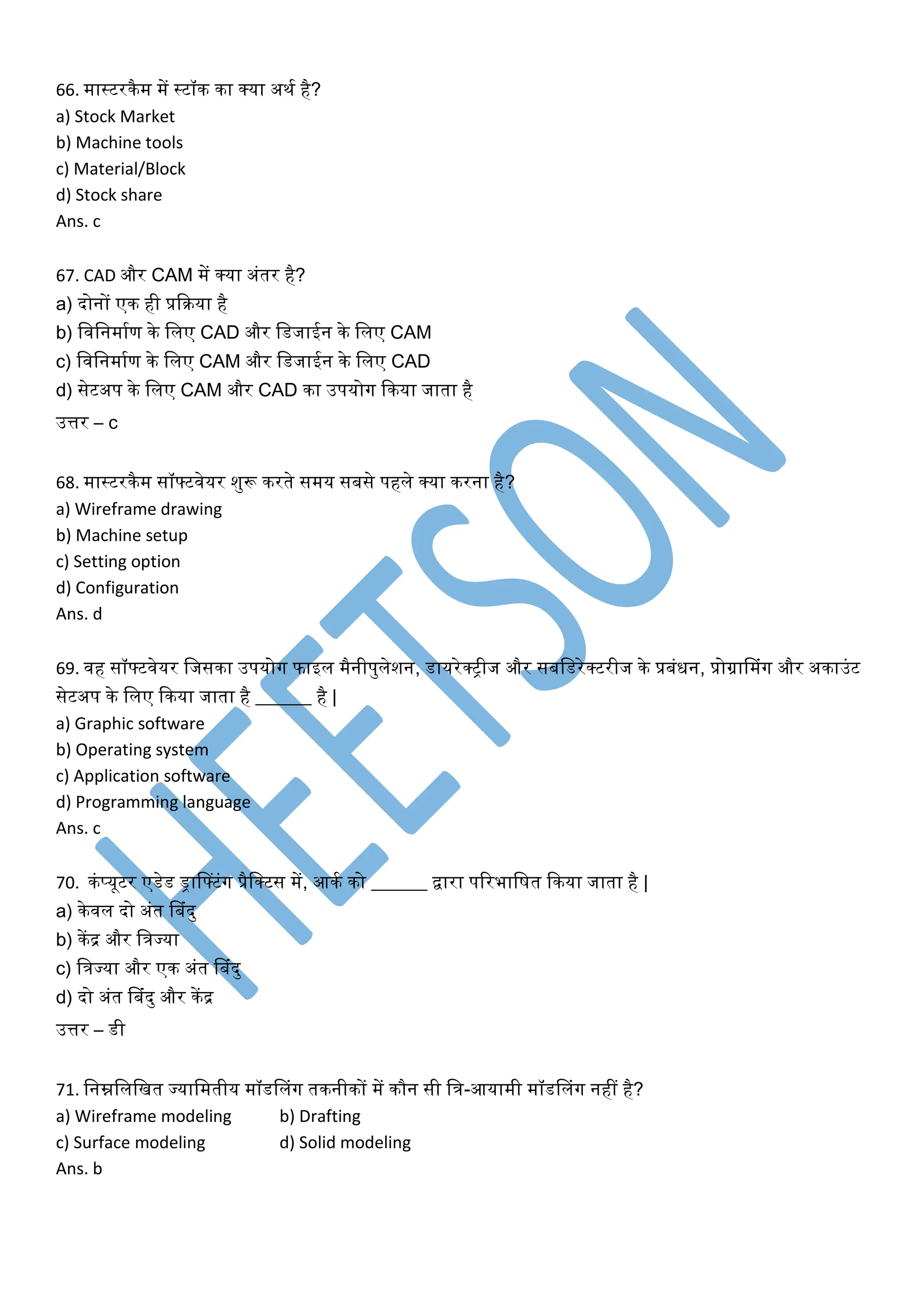 66. मास्टरिैम में स्टॉि िा क्या अिक है?
a) Stock Market
b) Machine tools
c) Material/Block
d) Stock share
Ans. c
67. CAD और CAM में क्या अंतर है?
a) दोनों एि ही प्रकिया है
b) लवलनमाकण िे ललए CAD और लडजाईन िे ललए CAM
c) लवलनमाकण िे ललए CAM और लडजाईन िे ललए CAD
d) सेटअप िे ललए CAM और CAD िा उपयोग किया जाता है
उत्तर – c
68. मास्टरिैम सॉफ्टवेयर शुरू िरते समय सबसे पहले क्या िरना है?
a) Wireframe drawing
b) Machine setup
c) Setting option
d) Configuration
Ans. d
69. वह सॉफ्टवेयर लजसिा उपयोग फाइल मैनीपुलेशन, डायरेक्रीज और सबलडरेक्टरीज िे प्रबंिन, प्रोग्रानमंग और अिाउंट
सेटअप िे ललए किया जाता है ______ है |
a) Graphic software
b) Operating system
c) Application software
d) Programming language
Ans. c
70. िंप्यूटर एडेड ड्रानफ्टंग प्रैलक्टस में, आिक िो ______ द्वारा पररभालषत किया जाता है |
a) िेवल दो अंत नबंदु
b) िेंद्र और लिज्या
c) लिज्या और एि अंत नबंदु
d) दो अंत नबंदु और िेंद्र
उत्तर – डी
71. लनम्नलललखत ज्यालमतीय मॉडनलंग तिनीिों में िौन सी लि-आयामी मॉडनलंग नहीं है?
a) Wireframe modeling b) Drafting
c) Surface modeling d) Solid modeling
Ans. b
 