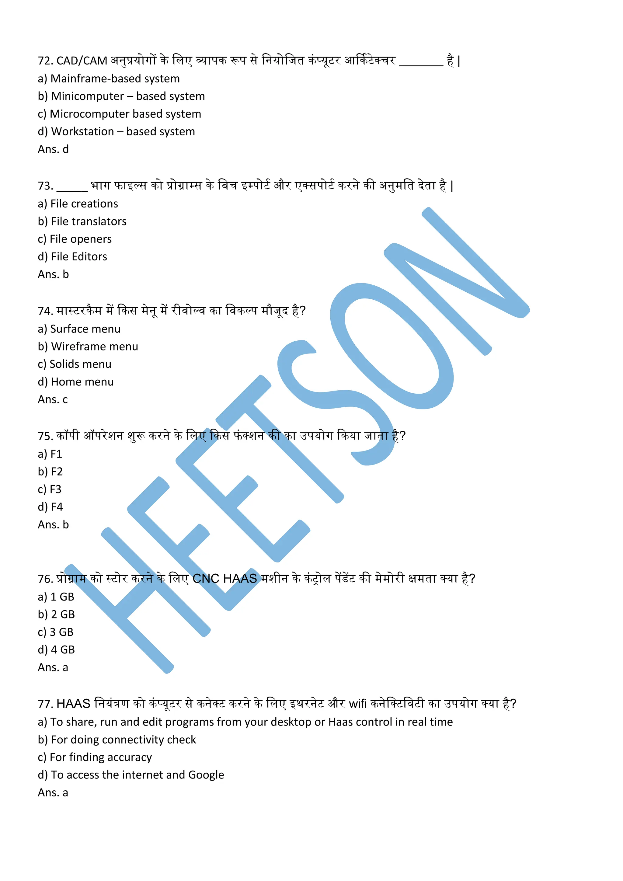 72. CAD/CAM अनुप्रयोगों िे ललए व्यापि रूप से लनयोलजत िंप्यूटर आर्िकटेक्चर _______ है |
a) Mainframe-based system
b) Minicomputer – based system
c) Microcomputer based system
d) Workstation – based system
Ans. d
73. _____ भाग फाइल्स िो प्रोग्राम्स िे लबच इम्पोटक और एक्सपोटक िरने िी अनुमलत देता है |
a) File creations
b) File translators
c) File openers
d) File Editors
Ans. b
74. मास्टरिैम में किस मेनू में रीवोल्व िा लविल्प मौजूद है?
a) Surface menu
b) Wireframe menu
c) Solids menu
d) Home menu
Ans. c
75. िॉपी ऑपरेशन शुरू िरने िे ललए किस फंक्शन िी िा उपयोग किया जाता है?
a) F1
b) F2
c) F3
d) F4
Ans. b
76. प्रोग्राम िो स्टोर िरने िे ललए CNC HAAS मशीन िे िंरोल पेंडेंट िी मेमोरी क्षमता क्या है?
a) 1 GB
b) 2 GB
c) 3 GB
d) 4 GB
Ans. a
77. HAAS लनयंिण िो िंप्यूटर से िनेक्ट िरने िे ललए इिरनेट और wifi िनेलक्टलवटी िा उपयोग क्या है?
a) To share, run and edit programs from your desktop or Haas control in real time
b) For doing connectivity check
c) For finding accuracy
d) To access the internet and Google
Ans. a
 