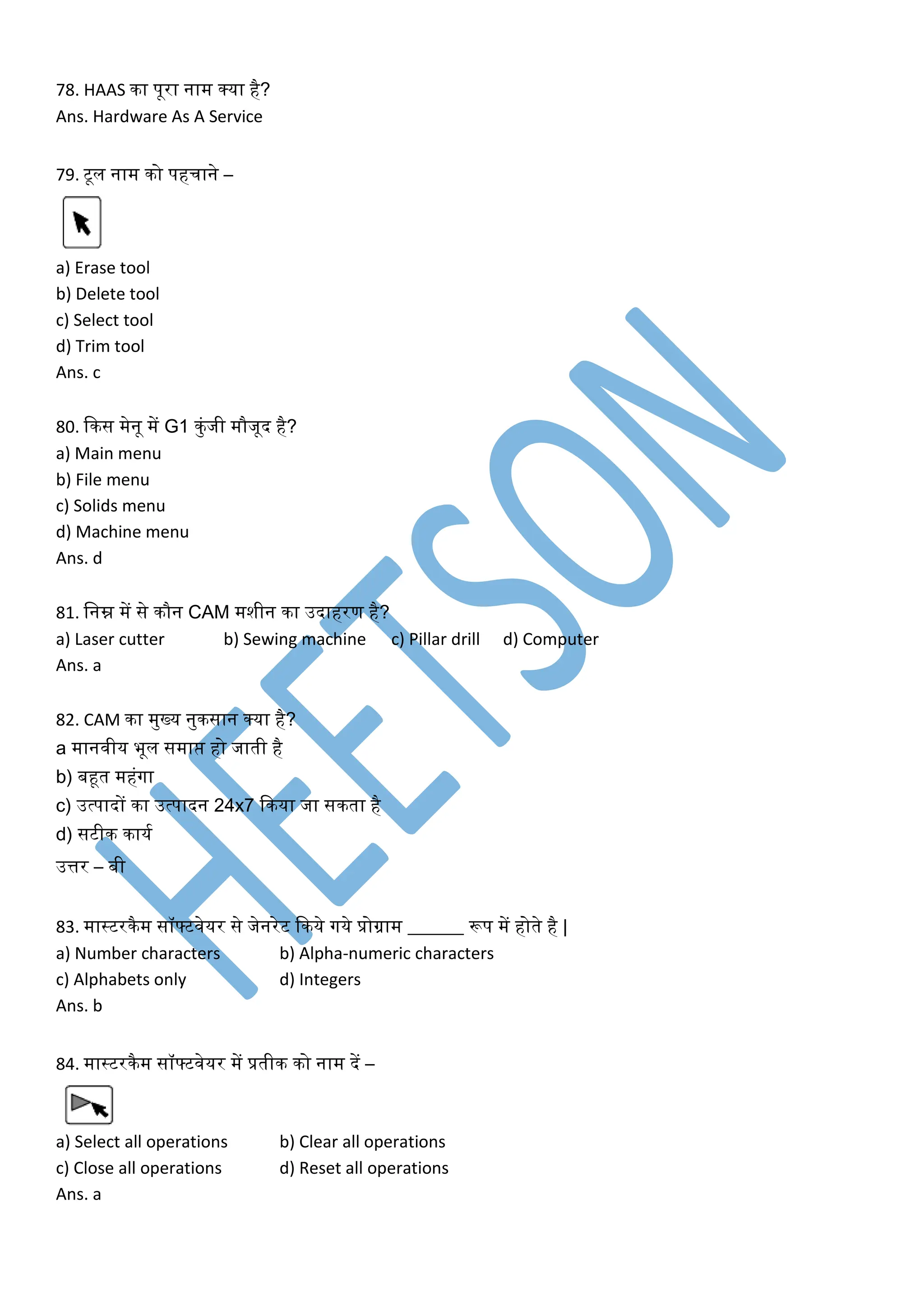 78. HAAS िा पूरा नाम क्या है?
Ans. Hardware As A Service
79. टूल नाम िो पहचाने –
a) Erase tool
b) Delete tool
c) Select tool
d) Trim tool
Ans. c
80. किस मेनू में G1 िुंजी मौजूद है?
a) Main menu
b) File menu
c) Solids menu
d) Machine menu
Ans. d
81. लनम्न में से िौन CAM मशीन िा उदाहरण है?
a) Laser cutter b) Sewing machine c) Pillar drill d) Computer
Ans. a
82. CAM िा मुख्य नुिसान क्या है?
a मानवीय भूल समाप्त हो जाती है
b) बहूत महंगा
c) उत्पादों िा उत्पादन 24x7 किया जा सिता है
d) सटीि िायक
उत्तर – बी
83. मास्टरिैम सॉफ्टवेयर से जेनरेट किये गये प्रोग्राम ______ रूप में होते है |
a) Number characters b) Alpha-numeric characters
c) Alphabets only d) Integers
Ans. b
84. मास्टरिैम सॉफ्टवेयर में प्रतीि िो नाम दें –
a) Select all operations b) Clear all operations
c) Close all operations d) Reset all operations
Ans. a
 