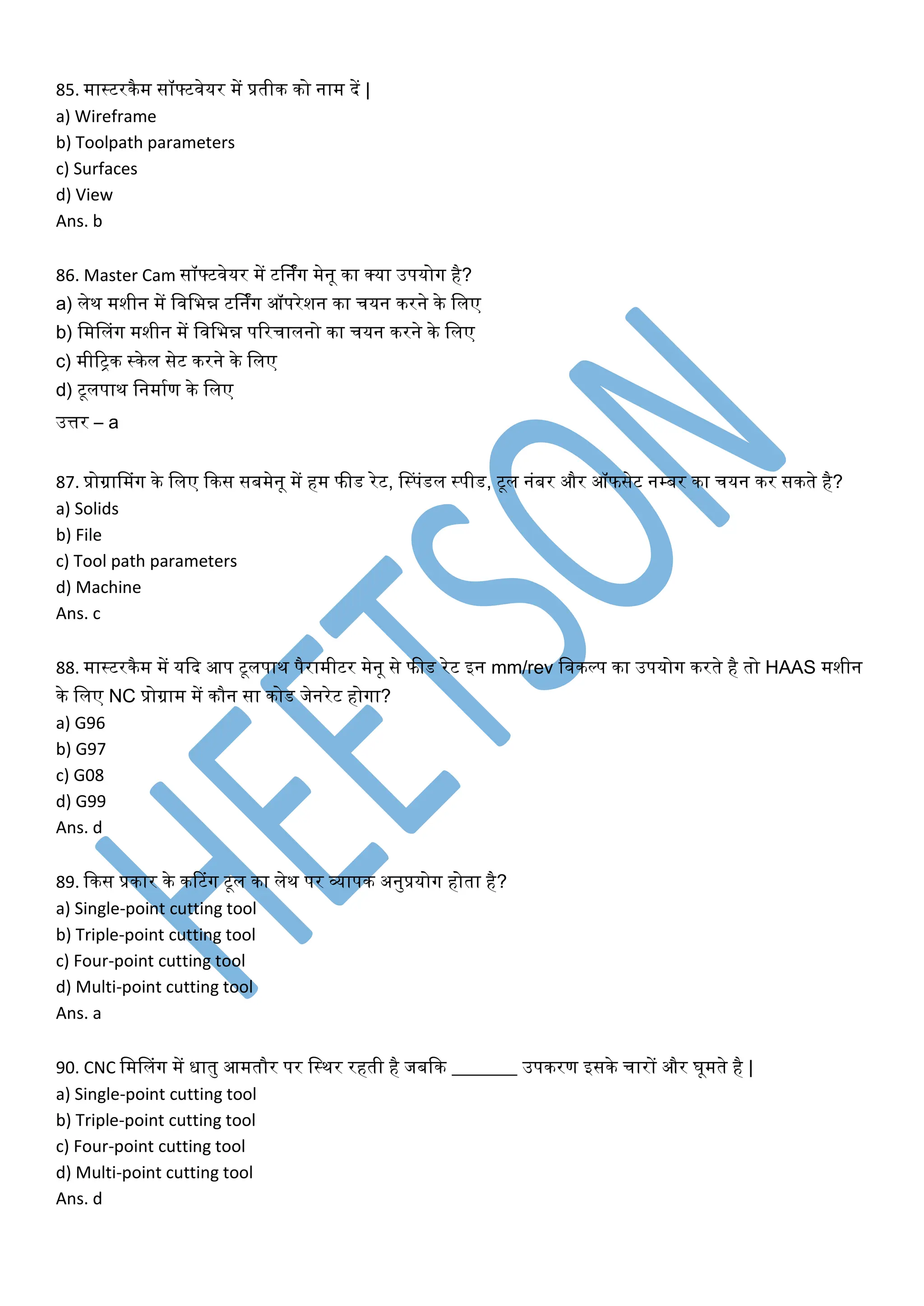 85. मास्टरिैम सॉफ्टवेयर में प्रतीि िो नाम दें |
a) Wireframe
b) Toolpath parameters
c) Surfaces
d) View
Ans. b
86. Master Cam सॉफ्टवेयर में टर्निंग मेनू िा क्या उपयोग है?
a) लेि मशीन में लवलभन्न टर्निंग ऑपरेशन िा चयन िरने िे ललए
b) लमनलंग मशीन में लवलभन्न पररचालनो िा चयन िरने िे ललए
c) मीररि स्िेल सेट िरने िे ललए
d) टूलपाि लनमाकण िे ललए
उत्तर – a
87. प्रोग्रानमंग िे ललए किस सबमेनू में हम फीड रेट, नस्पंडल स्पीड, टूल नंबर और ऑफसेट नम्बर िा चयन िर सिते है?
a) Solids
b) File
c) Tool path parameters
d) Machine
Ans. c
88. मास्टरिैम में यकद आप टूलपाि पैरामीटर मेनू से फीड रेट इन mm/rev लविल्प िा उपयोग िरते है तो HAAS मशीन
िे ललए NC प्रोग्राम में िौन सा िोड जेनरेट होगा?
a) G96
b) G97
c) G08
d) G99
Ans. d
89. किस प्रिार िे िटटंग टूल िा लेि पर व्यापि अनुप्रयोग होता है?
a) Single-point cutting tool
b) Triple-point cutting tool
c) Four-point cutting tool
d) Multi-point cutting tool
Ans. a
90. CNC लमनलंग में िातु आमतौर पर लस्िर रहती है जबकि _______ उपिरण इसिे चारों और घूमते है |
a) Single-point cutting tool
b) Triple-point cutting tool
c) Four-point cutting tool
d) Multi-point cutting tool
Ans. d
 