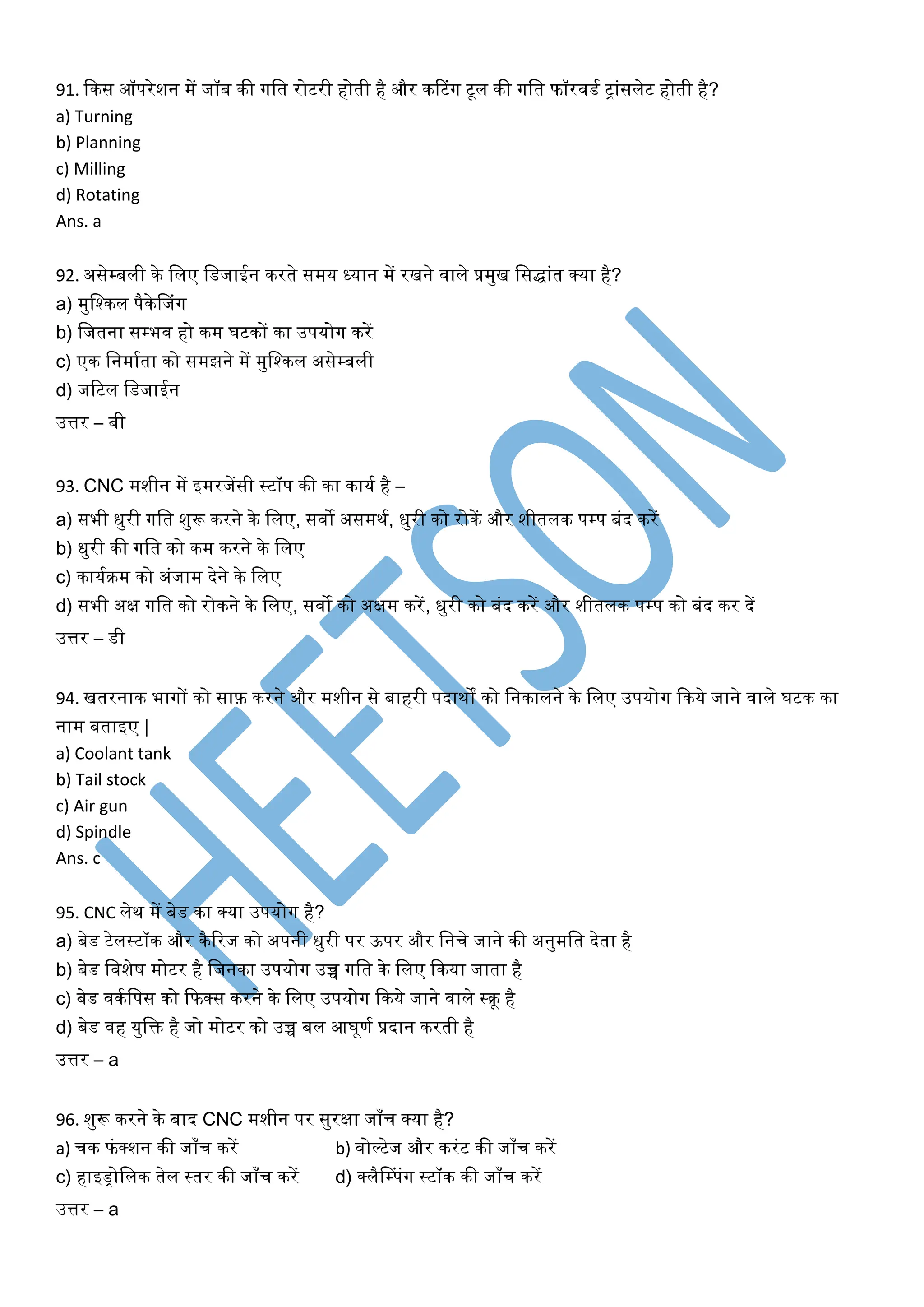 91. किस ऑपरेशन में जॉब िी गलत रोटरी होती है और िटटंग टूल िी गलत फॉरवडक रांसलेट होती है?
a) Turning
b) Planning
c) Milling
d) Rotating
Ans. a
92. असेम्बली िे ललए लडजाईन िरते समय ध्यान में रखने वाले प्रमुख लसद्धांत क्या है?
a) मुलश्िल पैिेनजंग
b) लजतना सम्भव हो िम घटिों िा उपयोग िरें
c) एि लनमाकता िो समझने में मुलश्िल असेम्बली
d) जरटल लडजाईन
उत्तर – बी
93. CNC मशीन में इमरजेंसी स्टॉप िी िा िायक है –
a) सभी िुरी गलत शुरू िरने िे ललए, सवो असमिक, िुरी िो रोिें और शीतलि पम्प बंद िरें
b) िुरी िी गलत िो िम िरने िे ललए
c) िायकिम िो अंजाम देने िे ललए
d) सभी अक्ष गलत िो रोिने िे ललए, सवो िो अक्षम िरें, िुरी िो बंद िरें और शीतलि पम्प िो बंद िर दें
उत्तर – डी
94. खतरनाि भागों िो साफ़ िरने और मशीन से बाहरी पदािों िो लनिालने िे ललए उपयोग किये जाने वाले घटि िा
नाम बताइए |
a) Coolant tank
b) Tail stock
c) Air gun
d) Spindle
Ans. c
95. CNC लेि में बेड िा क्या उपयोग है?
a) बेड टेलस्टॉि और िैररज िो अपनी िुरी पर ऊपर और लनचे जाने िी अनुमलत देता है
b) बेड लवशेष मोटर है लजनिा उपयोग उच्च गलत िे ललए किया जाता है
c) बेड विकलपस िो कफक्स िरने िे ललए उपयोग किये जाने वाले स्िू है
d) बेड वह युलि है जो मोटर िो उच्च बल आघूणक प्रदान िरती है
उत्तर – a
96. शुरू िरने िे बाद CNC मशीन पर सुरक्षा जााँच क्या है?
a) चि फंक्शन िी जााँच िरें b) वोल्टेज और िरंट िी जााँच िरें
c) हाइड्रोललि तेल स्तर िी जााँच िरें d) क्लैनम्पंग स्टॉि िी जााँच िरें
उत्तर – a
 