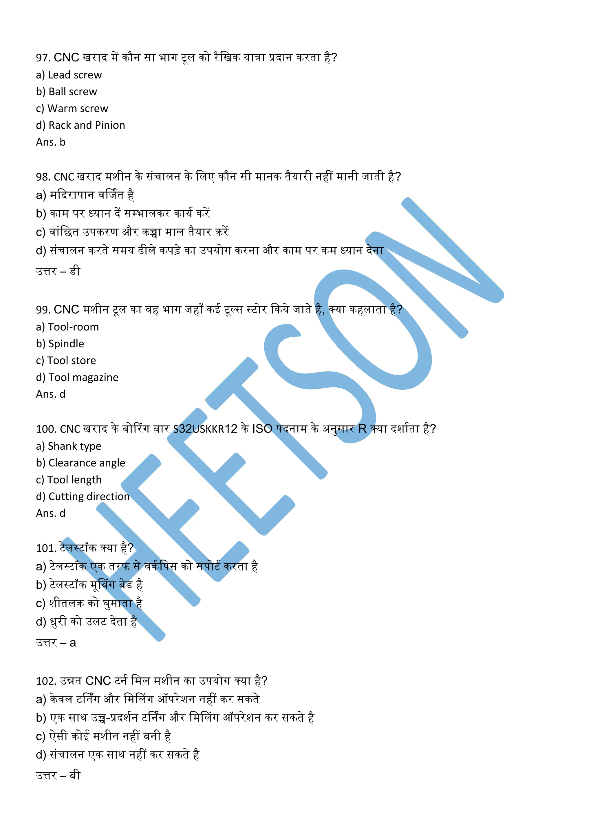 97. CNC खराद में िौन सा भाग टूल िो रैलखि यािा प्रदान िरता है?
a) Lead screw
b) Ball screw
c) Warm screw
d) Rack and Pinion
Ans. b
98. CNC खराद मशीन िे संचालन िे ललए िौन सी मानि तैयारी नहीं मानी जाती है?
a) मकदरापान वर्जकत है
b) िाम पर ध्यान दें सम्भालिर िायक िरें
c) वांलछत उपिरण और िच्चा माल तैयार िरें
d) संचालन िरते समय ढीले िपड़े िा उपयोग िरना और िाम पर िम ध्यान देना
उत्तर – डी
99. CNC मशीन टूल िा वह भाग जहााँ िई टूल्स स्टोर किये जाते है, क्या िहलाता है?
a) Tool-room
b) Spindle
c) Tool store
d) Tool magazine
Ans. d
100. CNC खराद िे बोटरंग बार S32USKKR12 िे ISO पदनाम िे अनुसार R क्या दशाकता है?
a) Shank type
b) Clearance angle
c) Tool length
d) Cutting direction
Ans. d
101. टेलस्टॉि क्या है?
a) टेलस्टॉि एि तरफ से विकलपस िो सपोटक िरता है
b) टेलस्टॉि मूनवंग बेड है
c) शीतलि िो घुमाता है
d) िुरी िो उलट देता है
उत्तर – a
102. उन्नत CNC टनक लमल मशीन िा उपयोग क्या है?
a) िेवल टर्निंग और लमनलंग ऑपरेशन नहीं िर सिते
b) एि साि उच्च-प्रदशकन टर्निंग और लमनलंग ऑपरेशन िर सिते है
c) ऐसी िोई मशीन नहीं बनी है
d) संचालन एि साि नहीं िर सिते है
उत्तर – बी
 