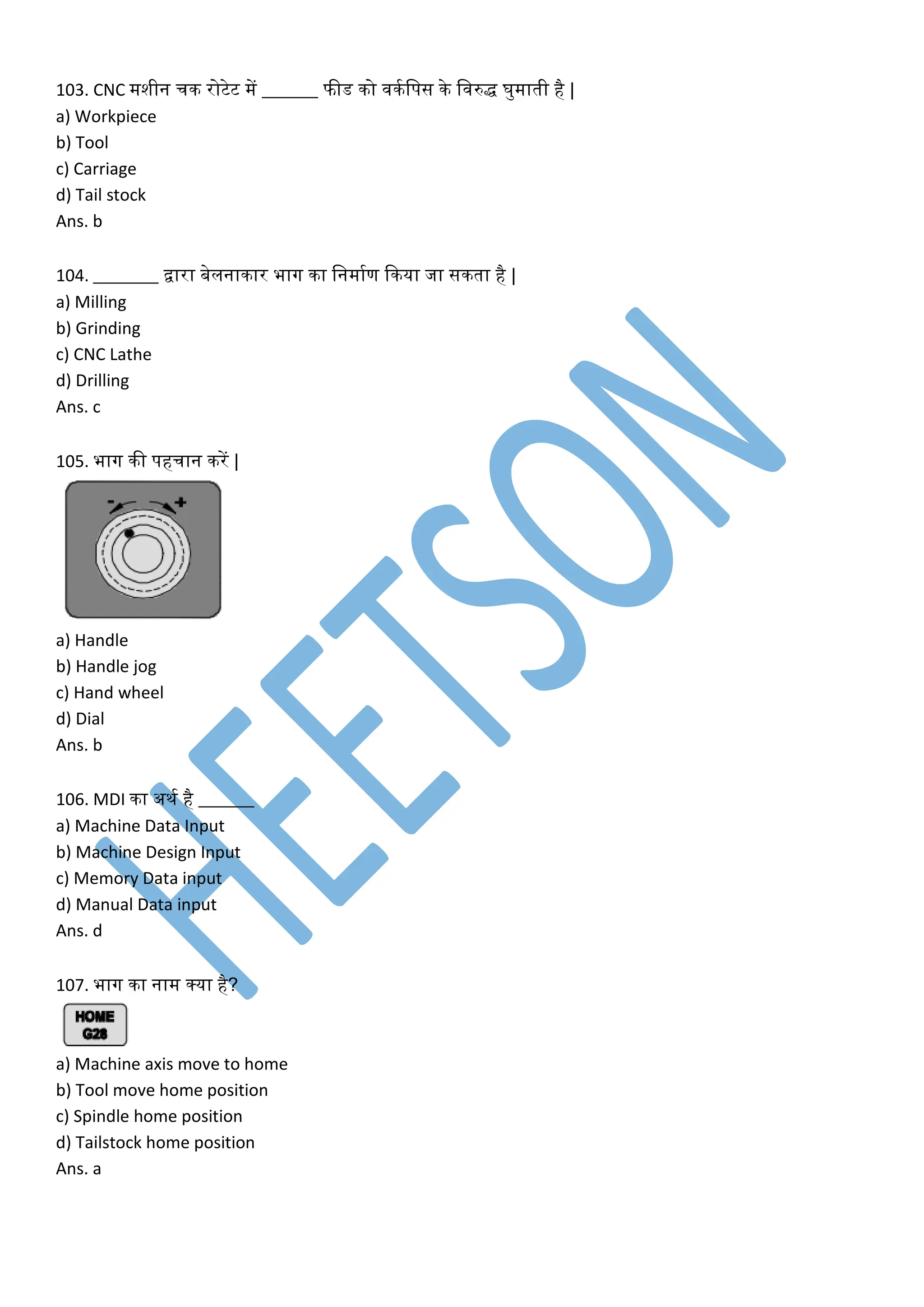 103. CNC मशीन चि रोटेट में ______ फीड िो विकलपस िे लवरुद्ध घुमाती है |
a) Workpiece
b) Tool
c) Carriage
d) Tail stock
Ans. b
104. _______ द्वारा बेलनािार भाग िा लनमाकण किया जा सिता है |
a) Milling
b) Grinding
c) CNC Lathe
d) Drilling
Ans. c
105. भाग िी पहचान िरें |
a) Handle
b) Handle jog
c) Hand wheel
d) Dial
Ans. b
106. MDI िा अिक है ______
a) Machine Data Input
b) Machine Design Input
c) Memory Data input
d) Manual Data input
Ans. d
107. भाग िा नाम क्या है?
a) Machine axis move to home
b) Tool move home position
c) Spindle home position
d) Tailstock home position
Ans. a
 