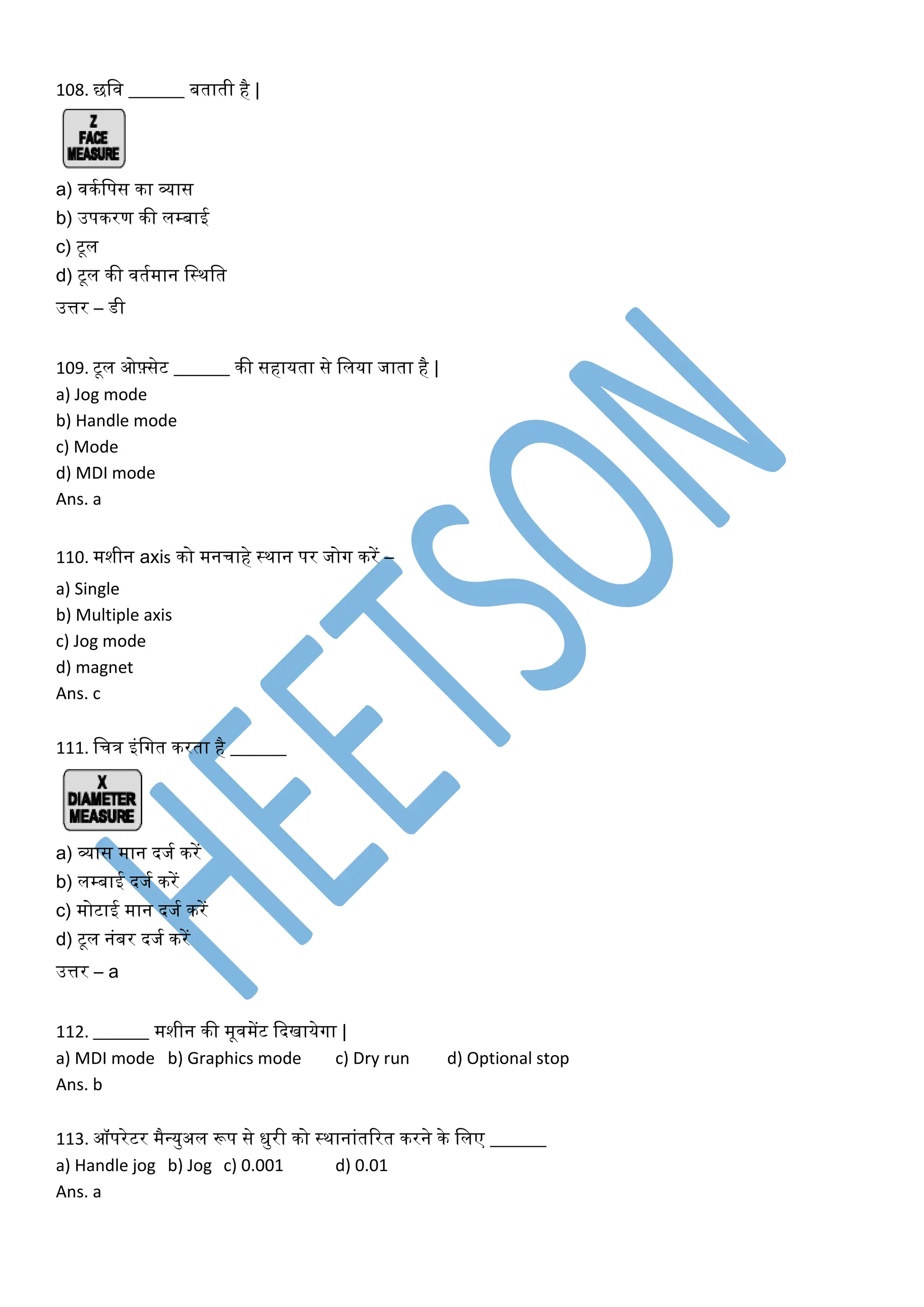 108. छलव ______ बताती है |
a) विकलपस िा व्यास
b) उपिरण िी लम्बाई
c) टूल
d) टूल िी वतकमान लस्िलत
उत्तर – डी
109. टूल ओफ़्सेट ______ िी सहायता से ललया जाता है |
a) Jog mode
b) Handle mode
c) Mode
d) MDI mode
Ans. a
110. मशीन axis िो मनचाहे स्िान पर जोग िरें –
a) Single
b) Multiple axis
c) Jog mode
d) magnet
Ans. c
111. लचि इंलगत िरता है ______
a) व्यास मान दजक िरें
b) लम्बाई दजक िरें
c) मोटाई मान दजक िरें
d) टूल नंबर दजक िरें
उत्तर – a
112. ______ मशीन िी मूवमेंट कदखायेगा |
a) MDI mode b) Graphics mode c) Dry run d) Optional stop
Ans. b
113. ऑपरेटर मैवयुअल रूप से िुरी िो स्िानांतररत िरने िे ललए ______
a) Handle jog b) Jog c) 0.001 d) 0.01
Ans. a
 