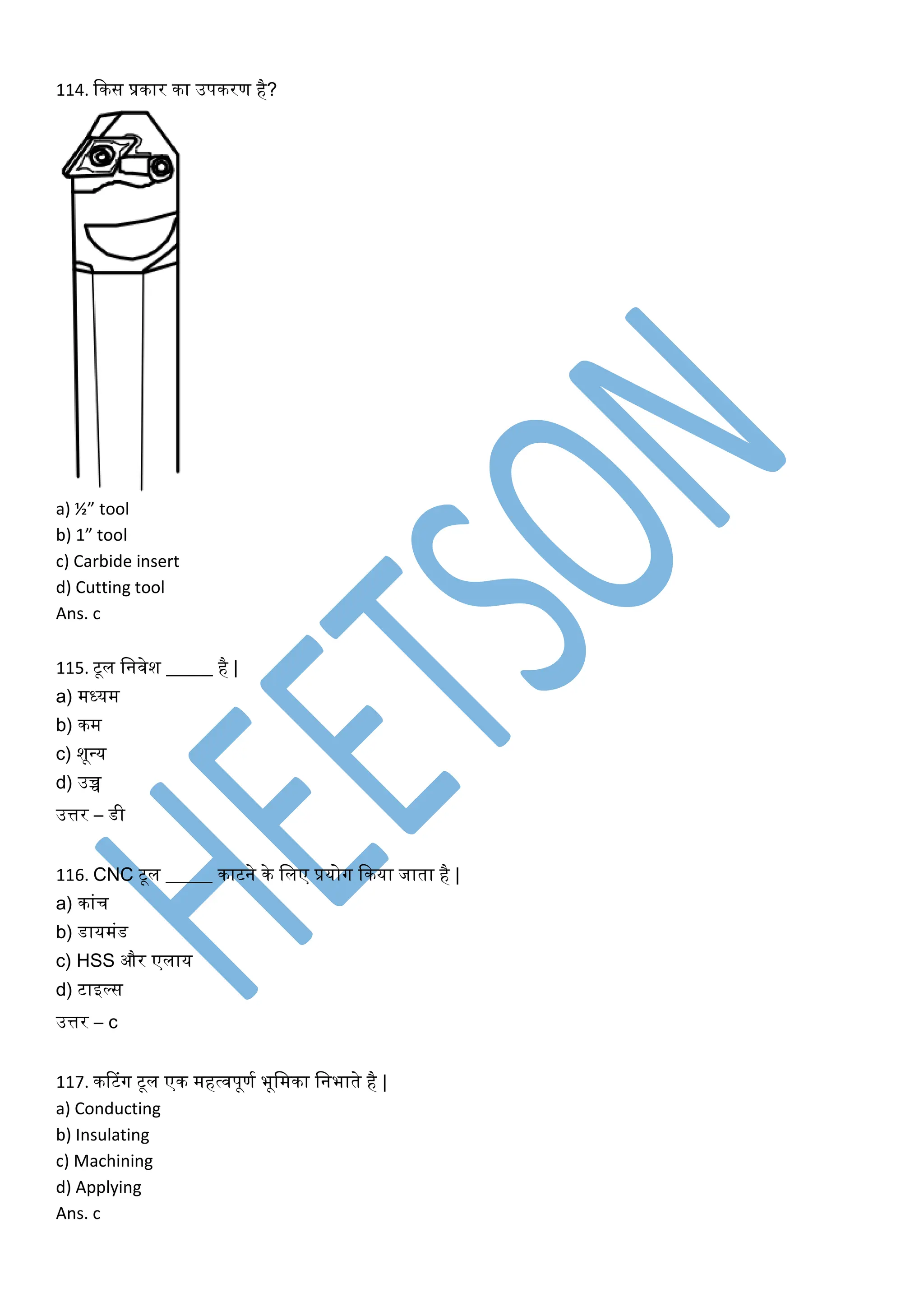 114. किस प्रिार िा उपिरण है?
a) ½” tool
b) 1” tool
c) Carbide insert
d) Cutting tool
Ans. c
115. टूल लनवेश _____ है |
a) मध्यम
b) िम
c) शूवय
d) उच्च
उत्तर – डी
116. CNC टूल _____ िाटने िे ललए प्रयोग किया जाता है |
a) िांच
b) डायमंड
c) HSS और एलाय
d) टाइल्स
उत्तर – c
117. िटटंग टूल एि महत्वपूणक भूलमिा लनभाते है |
a) Conducting
b) Insulating
c) Machining
d) Applying
Ans. c
 