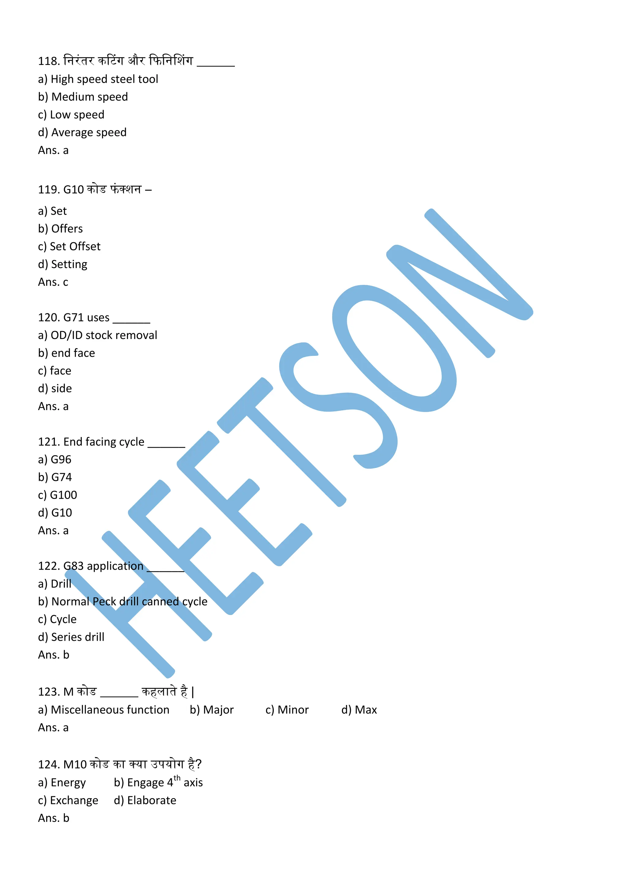 118. लनरंतर िटटंग और कफलननशंग ______
a) High speed steel tool
b) Medium speed
c) Low speed
d) Average speed
Ans. a
119. G10 िोड फंक्शन –
a) Set
b) Offers
c) Set Offset
d) Setting
Ans. c
120. G71 uses ______
a) OD/ID stock removal
b) end face
c) face
d) side
Ans. a
121. End facing cycle ______
a) G96
b) G74
c) G100
d) G10
Ans. a
122. G83 application ______
a) Drill
b) Normal Peck drill canned cycle
c) Cycle
d) Series drill
Ans. b
123. M िोड ______ िहलाते है |
a) Miscellaneous function b) Major c) Minor d) Max
Ans. a
124. M10 िोड िा क्या उपयोग है?
a) Energy b) Engage 4th
axis
c) Exchange d) Elaborate
Ans. b
 